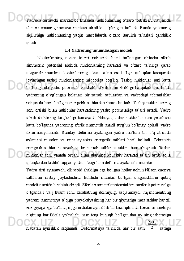 Yadroda   tortuvchi   markaz   bo‘lmasada,   nuklonlarning   o‘zaro   tortishishi   natijasida
ular   sistemaning   inersiya   markazi   atrofida   to‘plangan   bo‘ladi.   Bunda   yadroning
siqilishiga   nuklonlarning   yaqin   masofalarda   o‘zaro   itarilish   ta’sirlari   qarshilik
qiladi..
1.4 Yadroning umumlashgan modeli
Nuklonlarning   o‘zaro   ta’siri   natijasida   hosil   bo‘ladigan   o‘rtacha   sferik
simmetrik   potensial   alohida   nuklonlarning   harakati   va   o‘zaro   ta’siriga   qarab
o‘zgarishi   mumkin.   Nuklonlarning   o‘zaro   ta’siri   esa   to‘lgan   qobiqdan   tashqarida
joylashgan   tashqi   nuklonlarning   miqdoriga   bog‘liq.   Tashqi   nuklonlar   soni   katta
bo‘lmaganda   yadro   potensiali   va   shakli   sferik   simmetrikligicha   qoladi.   Bu   holda
yadroning   o‘yg‘ongan   holatlari   bir   zarrali   sathlardan   va   yadrodagi   tebranishlar
natijasida   hosil   bo‘lgan   energetik   sathlardan   iborat   bo‘ladi.   Tashqi   nuklonlarning
soni   ortishi   bilan   nuklonlar   harakatining   yadro   potensialiga   ta’siri   ortadi.   Yadro
sferik   shaklining   turg‘unligi   kamayadi.   Nihoyat,   tashqi   nuklonlar   soni   yetarlicha
katta   bo‘lganda   yadroning   sferik   simmetrik   shakli   turg‘un   bo‘lmay   qoladi,   yadro
deformasiyalanadi.   Bunday   deforma-siyalangan   yadro   ma’lum   bir   o‘q   atrofida
aylanishi   mumkin   va   unda   aylanish   energetik   sathlari   hosil   bo‘ladi.   Tebranish
energetik   sathlari   pasayadi   va   bir   zarrali   sathlar   xarakteri   ham   o‘zgaradi.   Tashqi
nuklonlar   soni   yanada   ortishi   bilan   ularning   kollektiv   harakati   ta’siri   ortib,   to‘la
qobiqlardan tashkil topgan yadro o‘zagi ham deformasiyalanishi mumkin.
Yadro sirti aylanuvchi  ellipsoid shakliga ega bo‘lgan hollar uchun Nilson eneriya
sathlarini   nisbiy   joylashishida   kutilishi   mumkin   bo‘lgan   o‘zgarishlarni   qobiq
modeli asosida hisoblab chiqdi. Sferik simmetrik potensialdan nosferik potensialga
o‘tganda   l   va   j   kvant   sonli   xarakatning   doimiyligi   saqlanmaydi.   m
j   momentning
yadroni simmetriya o‘qiga proyeksiyasining har bir qiymatiga mos sathlar  har xil
energiyaga ega bo‘ladi, m
j  ga nisbatan aynishlik bartaraf qilinadi. Lekin simmetriya
o‘qining   har   ikkala   yo‘nalishi   ham   teng   huquqli   bo‘lganidan   m
j   ning   ishorasiga
nisbatan   aynishlik   saqlanadi.   Deformatsiya   ta’sirida   har   bir   sath  2j+1	
2   sathga
22 