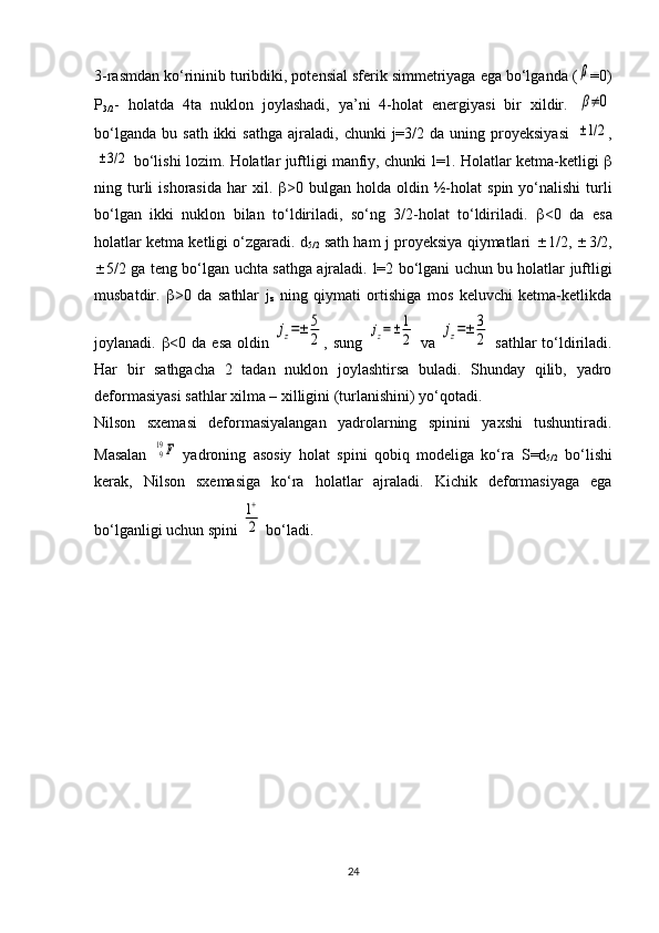 3-rasmdan ko‘rininib turibdiki, potensial sferik simmetriyaga ega bo‘lganda (β =0)
P
3/2 -   holatda   4ta   nuklon   joylashadi,   ya’ni   4-holat   energiyasi   bir   xildir.  
β≠0
bo‘lganda   bu  sath  ikki  sathga   ajraladi,   chunki   j=3/2  da   uning  proyeksiyasi  	
±1/2 ,	
±3/2
 bo‘lishi lozim.  Holatlar juftligi manfiy, chunki   l =1. Holatlar ketma-ketligi   
ning  turli  ishorasida   har   xil.    >0  bulgan  holda  oldin  ½- h olat   spin  yo‘nalishi  turli
bo‘lgan   ikki   nuklon   bilan   to‘ldiriladi,   so‘ng   3/2-holat   to‘ldiriladi.    <0   da   esa
holatlar ketma ketligi o‘zgaradi.  d
5/2  sath ham   j  proyeksiya qiymatlari    1/2,   3/2,
 5/2 ga teng bo‘lgan uchta sathga ajraladi.   l =2 bo‘lgani uchun bu holatlar juftligi
musbatdir.    >0   da   sathlar   j
z   ning   qiymati   ortishiga   mos   keluvchi   ketma-ketlikda
joylanadi.    <0 da  esa  oldin  	
jz=±	5
2 , sung  	jz=±	1
2   va  	jz=±	3
2   sathlar  to‘ldiriladi.
Har   bir   sathgacha   2   tadan   nuklon   joylashtirsa   buladi.   Shunday   qilib,   yadro
deformasiyasi sathlar xilma – xilligini (turlanishini) yo‘qotadi.
Nilson   sxemasi   deformasiyalangan   yadrolarning   spinini   yaxshi   tushuntiradi.
Masalan  	
919F   yadroning   asosiy   holat   spini   qobiq   modeliga   ko‘ra   S = d
5/2   bo‘lishi
kerak,   Nilson   sxemasiga   ko‘ra   holatlar   ajraladi.   Kichik   deformasiyaga   ega
bo‘lganligi uchun spini 	
1+
2  bo‘ladi.
24 