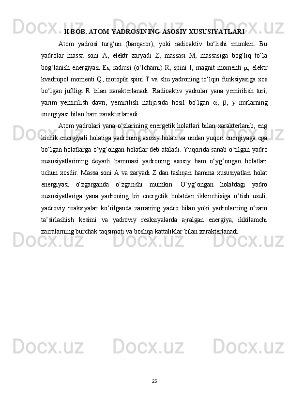 II BOB.   ATOM YADROSINING ASOSIY XUSUSIYATLARI
Atom   yadrosi   turg‘un   (barqaror),   yoki   radioaktiv   bo‘lishi   mumkin.   Bu
yadrolar   massa   soni   A,   elektr   zaryadi   Z,   massasi   M,   massasiga   bog‘liq   to‘la
bog‘lanish   energiyasi   E
b ,   radiusi   (o‘lchami)   R,   spini   I,   magnit   momenti    ,   elektr
kvadrupol momenti Q, izotopik spini T va shu yadroning to‘lqin funksiyasiga xos
bo‘lgan   juftligi   R   bilan   xarakterlanadi.   Radioaktiv   yadrolar   yana   yemirilish   turi,
yarim   yemirilish   davri,   yemirilish   natijasida   hosil   bo‘lgan    ,    ,      nurlarning
energiyasi bilan ham xarakterlanadi. 
Atom yadrolari yana o‘zlarining energetik holatlari bilan xarakterlanib, eng
kichik energiyali holatiga yadroning asosiy holati va undan yuqori energiyaga ega
bo‘lgan holatlarga o‘yg‘ongan holatlar deb ataladi. Yuqorida sanab o‘tilgan yadro
xususiyatlarining   deyarli   hammasi   yadroning   asosiy   ham   o‘yg‘ongan   holatlari
uchun xosdir. Massa  soni  A va zaryadi Z dan tashqari hamma xususiyatlari  holat
energiyasi   o‘zgarganda   o‘zgarishi   mumkin.   O‘yg‘ongan   holatdagi   yadro
xususiyatlariga   yana   yadroning   bir   energetik   holatdan   ikkinchisiga   o‘tish   usuli,
yadroviy   reaksiyalar   ko‘rilganda   zarraning   yadro   bilan   yoki   yadrolarning   o‘zaro
ta’sirlashish   kesimi   va   yadroviy   reaksiyalarda   ajralgan   energiya,   ikkilamchi
zarralarning burchak taqsimoti va boshqa kattaliklar bilan xarakterlanadi.
25 