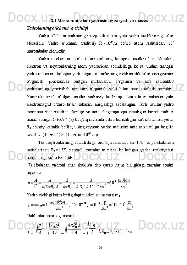 2.1  Massa soni, atom yadrosining zaryadi va massasi
Yadrolarning o‘lchami va zichligi
Yadro   o‘lchami   yadroning   mavjudlik   sohasi   yoki   yadro   kuchlarining   ta’sir
sferasidir.   Yadro   o‘lchami   (radiusi)   R  10 -15
m   bo‘lib   atom   radiusidan   10 5
marotabalar kichikdir. 
Yadro   o‘lchamini   tajribada   aniqlashning   ko‘pgina   usullari   bor.   Masalan,
elektron   va   neytronlarning   atom   yadrosidan   sochilishiga   ko‘ra,   undan   tashqari
yadro radiusini «ko‘zgu» yadrolarga, protonlarning elektrostatik ta’sir energiyasini
o‘rganish,    -mezonlar   rentgen   nurlanishni   o‘rganish   va   alfa   radioaktiv
yadrolarning   yemirilish   qonunini   o‘rganish   yo‘li   bilan   ham   aniqlash   mumkin.
Yuqorida   sanab   o‘tilgan   usullar   yadroviy   kuchning   o‘zaro   ta’sir   sohasini   yoki
elektromagnit   o‘zaro   ta’sir   sohasini   aniqlashga   asoslangan.   Turli   usullar   yadro
taxminan   shar   shaklida   ekanligi   va   aniq   chegaraga   ega   ekanligini   hamda   radiusi
massa soniga R=R
0 A 1\3
 (7) boq’liq ravishda oshib borishligini ko‘rsatadi. Bu yerda
R
0   doimiy   kattalik   bo‘lib,   uning   qiymati   yadro   radiusini   aniqlash   usuliga   bog‘liq
ravishda (1,2  1,4) F. (1 Fermi=10 -13
sm).
Tez   neytronlarning   sochilishiga   oid   tajribalardan   R
0 =1,4f,      parchalanish
natijalaridan   R
0 =1,3F,   zaryadli   zarralar   ta’sirida   bo‘ladigan   yadro   reaksiyalari
natijalariga ko‘ra R
0 =1,6F.
(7)   ifodadan   yadroni   shar   shaklida   deb   qarab   hajm   birligidagi   zarralar   sonini
topamiz.n=	A
V	=	A	
4/3πR	0
3A	
=	3	
4πR	0
3=	3	
4⋅3,14	⋅10	−39	sm	3≈	10	38	nuklon
sm	3
Yadro zichligi hajm birligidagi nuklonlar massasi m
N	
ρ=	nm	N=	10	38	nuklon
sm	3	⋅1,66	⋅10	−24	g=	10	14	g
sm	3=	100	⋅10	6	m
sm	3
Nuklonlar orasidagi masofa	
δ=	√
V
A
=	
√
4πR	3	
3A
=	√	
4πR	0
3A	
3	A =	√	
4π
3	¿R0=	2,3	⋅10	−13	sm
26 