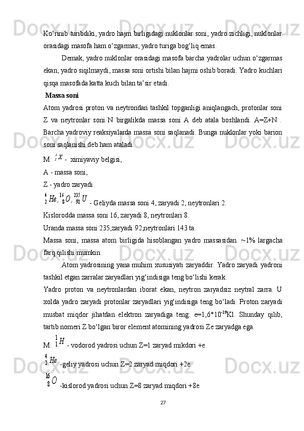 Ko‘rinib turibdiki, yadro hajm birligidagi nuklonlar soni, yadro zichligi, nuklonlar
orasidagi masofa ham o‘zgarmas, yadro turiga bog‘liq emas.
Demak, yadro nuklonlar orasidagi masofa barcha yadrolar uchun o‘zgarmas
ekan, yadro siqilmaydi, massa soni ortishi bilan hajmi oshib boradi. Yadro kuchlari
qisqa masofada katta kuch bilan ta’sir etadi.
 Massa soni
Atom yadrosi proton va neytrondan tashkil topganligi aniqlangach, protonlar soni
Z   va   neytronlar   soni   N   birgalikda   massa   soni   A   deb   atala   boshlandi.   A=Z+N   .
Barcha yadroviy reaksiyalarda massa soni saqlanadi. Bunga nuklonlar yoki barion
soni saqlanishi deb ham ataladi.
M: ZAX -  ximiyaviy belgisi,
A - massa soni,
Z - yadro zaryadi	
2
4He	,8
16	O	,92
235	U
- Geliyda massa soni 4, zaryadi 2, neytronlari 2.
Kislorodda massa soni 16, zaryadi 8, neytronlari 8.
Uranda massa soni 235,zaryadi 92,neytronlari 143 ta.
Massa   soni,   massa   atom   birligida   hisoblangan   yadro   massasidan    1%   largacha
farq qilishi mumkin.
Atom yadrosining yana muhim xususiyati zaryaddir. Yadro zaryadi yadroni
tashkil etgan zarralar zaryadlari yig‘indisiga teng bo‘lishi kerak.
Yadro   proton   va   neytronlardan   iborat   ekan,   neytron   zaryadsiz   neytral   zarra.   U
xolda yadro zaryadi protonlar  zaryadlari  yig‘indisiga teng bo‘ladi. Proton zaryadi
musbat   miqdor   jihatdan   elektron   zaryadiga   teng:   e=1,6*10 -19
Kl.   Shunday   qilib,
tartib nomeri  Z  bo‘lgan biror element atomining yadrosi  Z e zaryadga ega.
M: 	
1
1Н - vodorod yadrosi uchun  Z =1 zaryad mikdori +e.	
2
4Не
-geliy yadrosi uchun  Z =2 zaryad miqdori +2e
8
16	
О
-kislorod yadrosi uchun  Z =8 zaryad miqdori +8e
27 