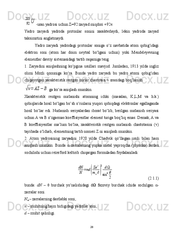 92
235	
U-uran yadrosi uchun  Z =92 zaryad miqdori +92e.
Yadro   zaryadi   yadroda   protonlar   sonini   xarakterlaydi,   lekin   yadroda   zaryad
taksimotini anglatmaydi.
Yadro   zaryadi   yadrodagi   protonlar   soniga   o‘z   navbatida   atom   qobig‘idagi
elektron   soni   (atom   har   doim   neytral   bo‘lgani   uchun)   yoki   Mendeleyevning
elementlar davriy sistemasidagi tartib raqamiga teng.
1.   Zaryadini   aniqlashning   ko‘pgina   usullari   mavjud.   Jumladan,   1913   yilda   ingliz
olimi   Mozli   qonuniga   ko‘ra.   Bunda   yadro   zaryadi   bu   yadro   atomi   qobig‘idan
chiqayotgan xarakteristik rentgen nurlar chastotasi    orasidagi boq’lanish	
√ν=	AZ	−	B
 ga ko‘ra aniqlash mumkin.
Xarakteristik   rentgen   nurlanishi   atomning   ichki   (masalan,   K,L,M   va   h.k.)
qobiqlarida hosil bo‘lgan bo‘sh o‘rinlarni yuqori qobiqdagi elektronlar egallaganda
hosil   bo‘lar   edi.   Nurlanish   seriyalardan   iborat   bo‘lib,   berilgan   nurlanish   seriyasi
uchun A va B o‘zgarmas koeffisiyentlar element turiga boq’liq emas. Demak, A va
B   koeffisiyentlar   ma’lum   bo‘lsa,   xarakteristik   rentgen   nurlanish   chastotasini   (  )
tajribada o‘lchab, elementning tartib nomeri Z ni aniqlash mumkin. 
2.   Atom   yadrosining   zaryadini   1920   yilda   Chadvik   qo‘llagan   usuli   bilan   ham
aniqlash  mumkin.  Bunda    -zarralarning  yupka  metal   yaproqcha  (plyonka)  lardan
sochilishi uchun rezerford keltirib chiqargan formuladan foydalaniladi:	
dN
N	=	nd	(
Ze	2	
mαϑ)
2	d	
sin	4θ
2
  (2.1.1)
bunda:   dN   –      burchak   yo‘nalishidagi   d    fazoviy   burchak   ichida   sochilgan    -
zarralar soni.
N	

  – zarralarning dastlabki soni,
n –  muhitning hajm birligidagi yadrolar soni,
d  – muhit qalinligi.
28 