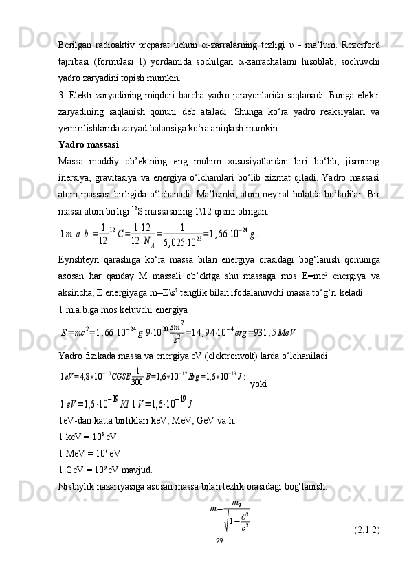 Berilgan   radioaktiv   preparat   uchun    -zarralarning   tezligi   υ   -   ma’lum.   Rezerford
tajribasi   (formulasi   1)   yordamida   sochilgan    -zarrachalarni   hisoblab,   sochuvchi
yadro zaryadini topish mumkin. 
3. Elektr   zaryadining miqdori  barcha  yadro  jarayonlarida  saqlanadi.  Bunga  elektr
zaryadining   saqlanish   qonuni   deb   ataladi.   Shunga   ko‘ra   yadro   reaksiyalari   va
yemirilishlarida zaryad balansiga ko‘ra aniqlash mumkin.
Yadro massasi .
Massa   moddiy   ob’ektning   eng   muhim   xususiyatlardan   biri   bo‘lib,   jismning
inersiya,   gravitasiya   va   energiya   o‘lchamlari   bo‘lib   xizmat   qiladi.   Yadro   massasi
atom massasi  birligida o‘lchanadi. Ma’lumki, atom neytral  holatda bo‘ladilar.   Bir
massa atom birligi  12
S massasining 1\12 qismi olingan.1m.a.b.=	1
12	
12	С	=	1
12	
12
N	A
=	1	
6,025	⋅10	23=1,66	⋅10	−24	g.
Eynshteyn   qarashiga   ko‘ra   massa   bilan   energiya   orasidagi   bo g ‘lanish   qonuniga
asosan   har   qanday   M   massali   ob’ektga   shu   massaga   mos   E = mc 2
  energiya   va
aksincha,  E  energiyaga  m = E \s 2
 tenglik bilan ifodalanuvchi massa to‘ g ‘ri keladi.
1 m.a.b.ga mos keluvchi energiya 	
Е=	mc	2=	1,66	⋅10	−24	g⋅9⋅10	20	sm	2
s2	=	14	,94	⋅10	−4erg	=	931	,5MeV
Yadro fizikada massa va energiya eV (elektronvolt) larda o‘lchaniladi.	
1eV	=4,8	∗10	−10CGSE	1
300	В=1,6	∗10	−12Erg	=1,6	∗10	−19J:
 yoki	
1eV	=	1,6	⋅10	−19	Кl	⋅1V=	1,6	⋅10	−19	J
1eV-dan katta birliklari keV, MeV, GeV va h.
1 keV = 10 3 
eV
1 MeV = 10 6 
eV
1 GeV = 10 9 
eV mavjud.
Nisbiylik nazariyasiga asosan massa bilan tezlik orasidagi bog‘lanish.	
m=	m0	
√
1−	ϑ2
c2
  (2.1.2)
29 