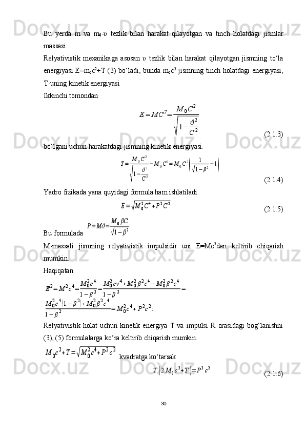 Bu   yerda   m   va   m
0 - υ   tezlik   bilan   harakat   qilayotgan   va   tinch   holatdagi   jismlar
massasi.
Relyativistik   mexanikaga   asosan   υ   tezlik   bilan   harakat   qilayotgan   jismning   to‘la
energiyasi E=m
0 c 2
+T (3) bo‘ladi, bunda m
0 c 2
  jismning tinch holatdagi  energiyasi,
T-uning kinetik energiyasi
Ikkinchi tomondan Е	=	МС	2=	
М	0С	2	
√
1−	ϑ2	
С	2
  (2.1.3)
bo‘lgani uchun harakatdagi jismning kinetik energiyasi.	
Т=	М	0С2	
√
1−	ϑ2
С2
−М	0С2=	М	0С2
(	
1	
√1−	β2−1)
  (2.1.4)
Yadro fizikada yana quyidagi formula ham ishlatiladi.	
Е=	√М	0
2С	4+Р2С2
  (2.1.5)
Bu formulada 	
Р=	Мϑ=	
М	0βC	
√1−	β2  
M-massali   jismning   relyativistik   impulsidir   uni   E=Mc 2
dan   keltirib   chiqarish
mumkin.
Haqiqatan	
Е2=	М	2c4=	М	02c4	
1−	β2=	М	02cv	4+М	02β2c4−	М	02β2c4	
1−	β2	=	
М	02c4(1−	β2)+М	02β2c4	
1−	β2	=	М	02c4+Р2c2:
Relyativistik   holat   uchun   kinetik   energiya   T   va   impulsi   R   orasidagi   bog‘lanishni
(3), (5) formulalarga ko‘ra keltirib chiqarish mumkin.	
М	0c2+Т=	√М	0
2c4+Р2c2
 kvadratga ko‘tarsak	
Т(2М	0c2+Т)=	Р2c2
    (2.1.6)
30 