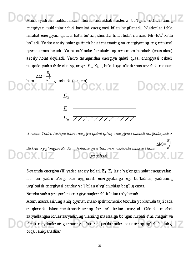 Atom   yadrosi   nuklonlardan   iborat   murakkab   sistema   bo‘lgani   uchun   uning
energiyasi   nuklonlar   ichki   harakat   energiyasi   bilan   belgilanadi.   Nuklonlar   ichki
harakat energiyasi qancha katta bo‘lsa, shuncha tinch holat massasi M
0 = E /c 2
  katta
bo‘ladi. Yadro asosiy holatiga tinch holat massaning va energiyaning eng minimal
qiymati   mos   keladi.   Ya’ni   nuklonlar   harakatining   minimum   harakati   (chastotasi)
asosiy   holat   deyiladi.   Yadro   tashqaridan   energiya   qabul   qilsa,   energiyasi   oshadi
natijada yadro diskret o‘yg‘ongan E
1 , E
2 ,.., holatlarga o‘tadi mos ravishda massasi
ham ΔΜ	=	
Е1
c2  ga oshadi. (4-rasm).
3-rasm. Yadro tashqaridan energiya qabul qilsa, energiyasi oshadi natijada yadro
diskret o‘yg‘ongan E
1 , E
2 ,.., holatlarga o‘tadi mos ravishda massasi ham 	
ΔΜ	=	
Е1
c2
ga oshadi.
3- rasmda energiya (0) yadro asosiy holati, E
1 , E
2  lar o‘yg‘ongan holat energiyalari.
Har   bir   yadro   o‘ziga   xos   uyg‘onish   energiyalariga   ega   bo‘ladilar,   yadroning
uyg‘onish energiyasi qanday yo‘l bilan o‘yg‘onishiga bog‘liq emas.
Barcha yadro jarayonlari energiya saqlanishlik bilan ro‘y beradi.
Atom massalarining aniq qiymati mass-spektrometrik texnika yordamida tajribada
aniqlanadi.   Mass-spektrometrlarning   har   xil   turlari   mavjud.   Odatda   musbat
zaryadlangan ionlar zaryadining ularning massasiga bo‘lgan nisbati e\ m , magnit va
elektr   maydonlarning   umumiy   ta’siri   natijasida   ionlar   dastasining   og‘ish   kattaligi
orqali aniqlanadilar.
31 