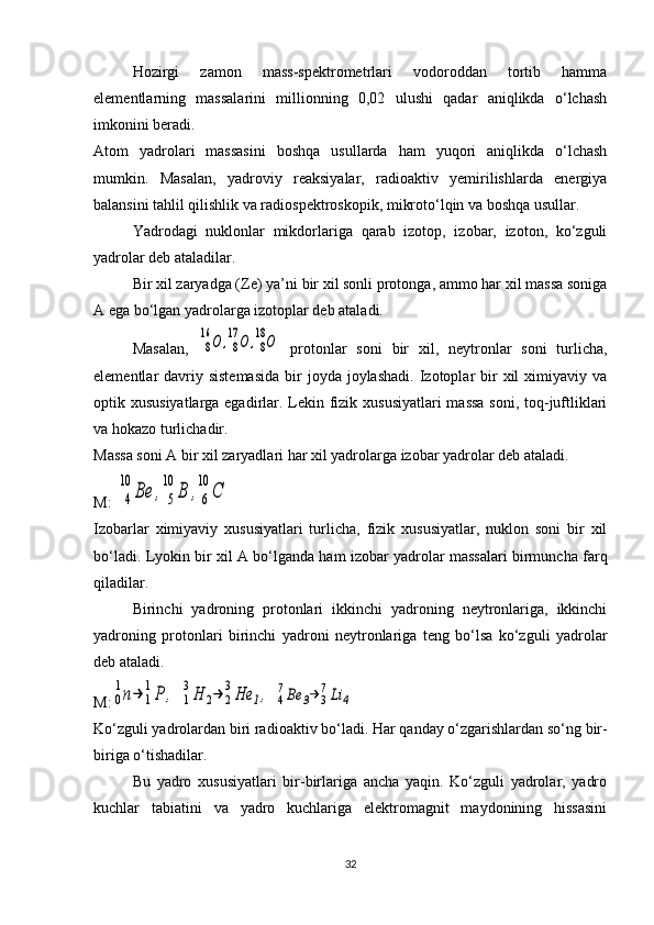 Hozirgi   zamon   mass-spektrometrlari   vodoroddan   tortib   hamma
elementlarning   massalarini   millionning   0,02   ulushi   qadar   aniqlikda   o‘lchash
imkonini beradi.
Atom   yadrolari   massasini   boshqa   usullarda   ham   yuqori   aniqlikda   o‘lchash
mumkin.   Masalan,   yadroviy   reaksiyalar,   radioaktiv   yemirilishlarda   energiya
balansini tahlil qilishlik va radiospektroskopik, mikroto‘lqin va boshqa usullar.
Yadrodagi   nuklonlar   mikdorlariga   qarab   izotop,   izobar,   izoton,   ko‘zguli
yadrolar deb ataladilar.
Bir xil zaryadga ( Z e) ya’ni bir xil sonli protonga, ammo har xil massa soniga
A ega bo‘lgan yadrolarga izotoplar deb ataladi.
Masalan,  8
16	О	,8
17	О	,8
18О   protonlar   soni   bir   xil,   neytronlar   soni   turlicha,
elementlar  davriy sistemasida   bir   joyda  joylashadi.  Izotoplar  bir  xil  ximiyaviy  va
optik xususiyatlarga egadirlar. Lekin fizik xususiyatlari  massa soni, toq-juftliklari
va hokazo turlichadir.
Massa soni A bir xil zaryadlari har xil yadrolarga izobar yadrolar deb ataladi.
M: 	
4
10	
Ве	,	5
10	
В	,6
10	
С  
Izobarlar   ximiyaviy   xususiyatlari   turlicha,   fizik   xususiyatlar,   nuklon   soni   bir   xil
bo‘ladi. Lyokin bir xil A bo‘lganda ham izobar yadrolar massalari birmuncha farq
qiladilar.
Birinchi   yadroning   protonlari   ikkinchi   yadroning   neytronlariga,   ikkinchi
yadroning   protonlari   birinchi   yadroni   neytronlariga   teng   bo‘lsa   ko‘zguli   yadrolar
deb ataladi.
M:	
0
1n→	1
1P	,  	1
3H	2→	2
3He	1,  	4
7Be	3→	3
7Li	4
Ko‘zguli yadrolardan biri radioaktiv bo‘ladi.  Har qanday o‘zgarishlardan so‘ng bir-
biriga o‘tishadilar.
Bu   yadro   xususiyatlari   bir-birlariga   ancha   yaqin.   Ko‘zguli   yadrolar,   yadro
kuchlar   tabiatini   va   yadro   kuchlariga   elektromagnit   maydonining   hissasini
32 