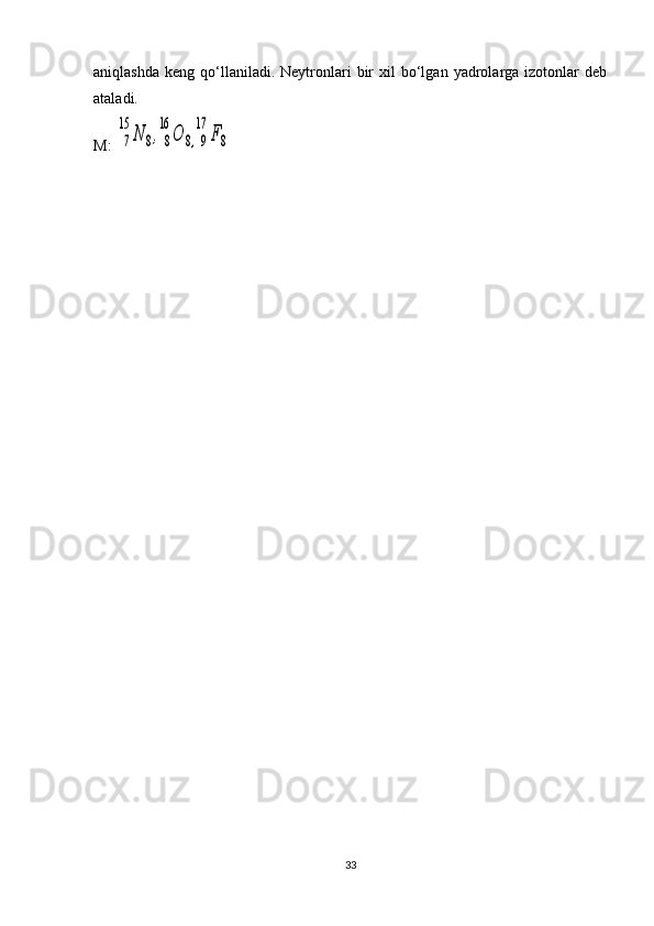 aniqlashda   keng  qo‘llaniladi.  Neytronlari   bir  xil   bo‘lgan   yadrolarga  izotonlar   deb
ataladi.
M: 7
15	
N	8,8
16	
O	8,9
17	
F8
33 