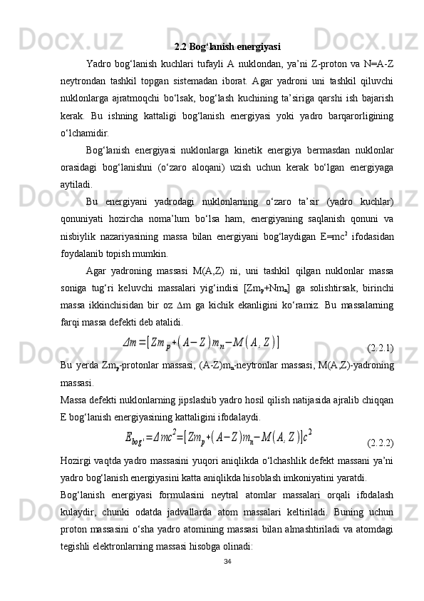 2.2 Bog‘lanish energiyasi
Yadro   bog‘lanish   kuchlari   tufayli   A   nuklondan,   ya’ni   Z-proton   va   N=A-Z
neytrondan   tashkil   topgan   sistemadan   iborat.   Agar   yadroni   uni   tashkil   qiluvchi
nuklonlarga   ajratmoqchi   bo‘lsak,   bog‘lash   kuchining   ta’siriga   qarshi   ish   bajarish
kerak.   Bu   ishning   kattaligi   bog‘lanish   energiyasi   yoki   yadro   barqarorligining
o‘lchamidir.
Bog‘lanish   energiyasi   nuklonlarga   kinetik   energiya   bermasdan   nuklonlar
orasidagi   bog‘lanishni   (o‘zaro   aloqani)   uzish   uchun   kerak   bo‘lgan   energiyaga
aytiladi.
Bu   energiyani   yadrodagi   nuklonlarning   o‘zaro   ta’sir   (yadro   kuchlar)
qonuniyati   hozircha   noma’lum   bo‘lsa   ham,   energiyaning   saqlanish   qonuni   va
nisbiylik   nazariyasining   massa   bilan   energiyani   bog‘laydigan   E=mc 2
  ifodasidan
foydalanib topish mumkin. 
Agar   yadroning   massasi   M(A,Z)   ni,   uni   tashkil   qilgan   nuklonlar   massa
soniga   tug‘ri   keluvchi   massalari   yig‘indisi   [Zm
p +Nm
n ]   ga   solishtirsak,   birinchi
massa   ikkinchisidan   bir   oz    m   ga   kichik   ekanligini   ko‘ramiz.   Bu   massalarning
farqi massa defekti deb atalidi. Δm	=	[Zm	p+(A−	Z	)m	n−	M	(A	,Z	)]
                                  (2.2.1)
Bu   yerda   Zm
p -protonlar   massasi,   (A-Z)m
n -neytronlar   massasi,   M(A,Z)-yadroning
massasi.
Massa defekti nuklonlarning jipslashib yadro hosil qilish natijasida ajralib chiqqan
E bog‘lanish energiyasining kattaligini ifodalaydi.	
Ebog	'=	Δ	mc	2=	[Zm	p+(A−	Z	)m	n−	M	(A	,Z	)]c2
                     (2.2.2)
Hozirgi vaqtda yadro massasini  yuqori aniqlikda o‘lchashlik defekt massani ya’ni
yadro bog‘lanish energiyasini katta aniqlikda hisoblash imkoniyatini yaratdi. 
Bog‘lanish   energiyasi   formulasini   neytral   atomlar   massalari   orqali   ifodalash
kulaydir,   chunki   odatda   jadvallarda   atom   massalari   keltiriladi.   Buning   uchun
proton massasini  o‘sha  yadro atomining massasi  bilan almashtiriladi va atomdagi
tegishli elektronlarning massasi hisobga olinadi:
34 