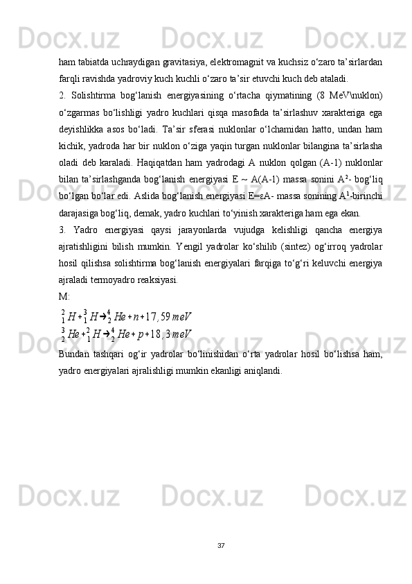 ham tabiatda uchraydigan gravitasiya, elektromagnit va kuchsiz o‘zaro ta’sirlardan
farqli ravishda yadroviy kuch kuchli o‘zaro ta’sir etuvchi kuch deb ataladi. 
2.   Solishtirma   bog‘lanish   energiyasining   o‘rtacha   qiymatining   (8   MeV\nuklon)
o‘zgarmas   bo‘lishligi   yadro   kuchlari   qisqa   masofada   ta’sirlashuv   xarakteriga   ega
deyishlikka   asos   bo‘ladi.   Ta’sir   sferasi   nuklonlar   o‘lchamidan   hatto,   undan   ham
kichik, yadroda har bir nuklon o‘ziga yaqin turgan nuklonlar bilangina ta’sirlasha
oladi   deb   karaladi.   Haqiqatdan   ham   yadrodagi   A   nuklon   qolgan   (A-1)   nuklonlar
bilan   ta’sirlashganda   bog‘lanish   energiyasi   E   ~   A ( A -1)   massa   sonini   A 2
-   bog‘liq
bo‘lgan bo‘lar edi. Aslida bog‘lanish energiyasi E=  A- massa sonining A 1
-birinchi
darajasiga bog‘liq, demak, yadro kuchlari to‘yinish xarakteriga ham ega ekan. 
3.   Yadro   energiyasi   qaysi   jarayonlarda   vujudga   kelishligi   qancha   energiya
ajratishligini   bilish   mumkin.   Yengil   yadrolar   ko‘shilib   (sintez)   og‘irroq   yadrolar
hosil qilishsa solishtirma bog‘lanish energiyalari farqiga to‘g‘ri keluvchi energiya
ajraladi termoyadro reaksiyasi.
M:1
2Н	+1
3Н	→	2
4Не	+	n+17	,59	meV	
2
3Не	+	1
2Н	→	2
4Не	+	р+18	,3	meV
Bundan   tash q ari   o g ‘ir   yadrolar   bo‘linishidan   o‘rta   yadrolar   hosil   bo‘lishsa   ham,
yadro energiyalari ajralishligi mumkin ekanligi aniqlandi. 
37 