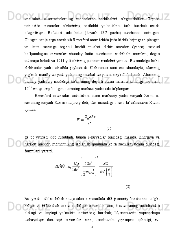 xodimlari    -zarrachalarning   moddalarda   sochilishini   o‘rganishdilar.   Tajriba
natijasida    -zarralar   o‘zlarining   dastlabki   yo‘nalishini   turli   burchak   ostida
o‘zgartirgan.   Ba’zilari   juda   katta   (deyarli   180 0
  gacha)   burchakka   sochilgan.
Olingan natijalarga asoslanib Rezerford atom ichida juda kichik hajmga to‘plangan
va   katta   massaga   tegishli   kuchli   musbat   elektr   maydon   (yadro)   mavjud
bo‘lgandagina    -zarralar   shunday   katta   burchakka   sochilishi   mumkin,   degan
xulosaga keladi va 1911 yili o‘zining planetar modelini yaratdi. Bu modelga ko‘ra
elektronlar   yadro   atrofida   joylashadi.   Elektronlar   soni   esa   shundayki,   ularning
yig‘indi   manfiy   zaryadi   yadroning   musbat   zaryadini   neytrallab   turadi.   Atomning
bunday   yadroviy   modeliga   ko‘ra   uning   deyarli   butun   massasi   kattaligi   taxminan
10 -12
 sm ga teng bo‘lgan atomning markazi yadrosida to‘plangan. 
Rezerford    -zarralar   sochilishini   atom   markaziy   yadro   zaryadi   Ze   ni    -
zarraning  zaryadi  Z
 e  ni   nuqtaviy  deb,  ular   orasidagi   o‘zaro  ta’sirlashuvni   Kulon
qonuni 
          (1)
ga   bo‘ysunadi   deb   hisobladi,   bunda   r-zaryadlar   orasidagi   masofa.   Energiya   va
harakat   miqdori   momentining   saqlanish   qonuniga   ko‘ra   sochilish   uchun   quyidagi
formulani yaratdi
(2)
Bu   yerda:   dN-sochilish   nuqtasidan   r   masofada   d    jismoniy   burchakka   to‘g‘ri
kelgan va      burchak ostida sochilgan    -zarralar soni;    -  -zarraning sochilishdan
oldingi   va   keyingi   yo‘nalishi   o‘rtasidagi   burchak;   N
o -sochuvchi   yaproqchaga
tushayotgan   dastadagi    -zarralar   soni;   t-sochuvchi   yaproqcha   qalinligi;   n
o -
42r
eZe	Z	F			
		


	


	




	




	
	
2	
sin	2
1
2	
16	4	
2	
2
2	
2
0	0		
	
		
d	
v	m
Ze	
r
t	N	n	dN 