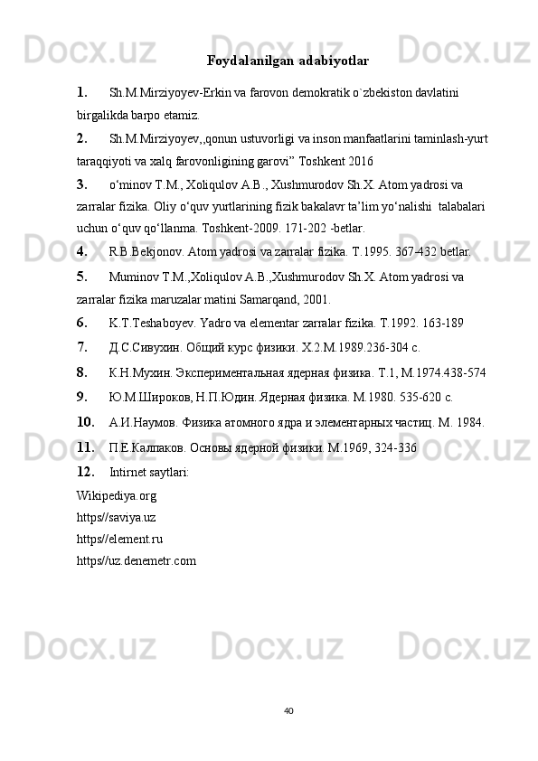 Foydalanilgan adabiyotlar
1. Sh.M.Mirziyoyev-Erkin va farovon demokratik o`zbekiston davlatini 
birgalikda barpo etamiz.
2. Sh.M.Mirziyoyev,,qonun ustuvorligi va inson manfaatlarini taminlash-yurt 
taraqqiyoti va xalq farovonligining garovi” Toshkent 2016
3. o‘minov T.M., Xoliqulov A.B., Xushmurodov Sh.X. Atom yadrosi va 
zarralar fizika. Oliy o‘quv yurtlarining fizik bakalavr ta’lim yo‘nalishi  talabalari 
uchun o‘quv qo‘llanma. Toshkent-2009. 171-202 -betlar.
4. R.B.Bekjonov. Atom yadrosi va zarralar fizika. T.1995. 367-432 betlar.
5. Muminov T.M.,Xoliqulov A.B.,Xushmurodov Sh.X. Atom yadrosi va 
zarralar fizika maruzalar matini Samarqand, 2001.
6. K.T.Teshaboyev. Yadro va elementar zarralar fizika. T.1992. 163-189
7. Д.С.Сивухин. Общий курс физики.  X .2.М.1989.236-304 с.
8. К.Н.Мухин. Экспериментальная ядерная физика.  T .1, М.1974.438-574
9. Ю.М.Широков, Н.П.Юдин. Ядерная физика. М.1980. 535-620 с.
10. А.И.Наумов. Физика атомного ядра и элементарных частиц.  M . 1984. 
11. П.Е.Калпаков. Основы ядерной физики. М.1969, 324-336
12. Intirnet saytlari:
Wikipediya.org   
https//saviya.uz
https//element.ru
https//uz.denemetr.com
40 