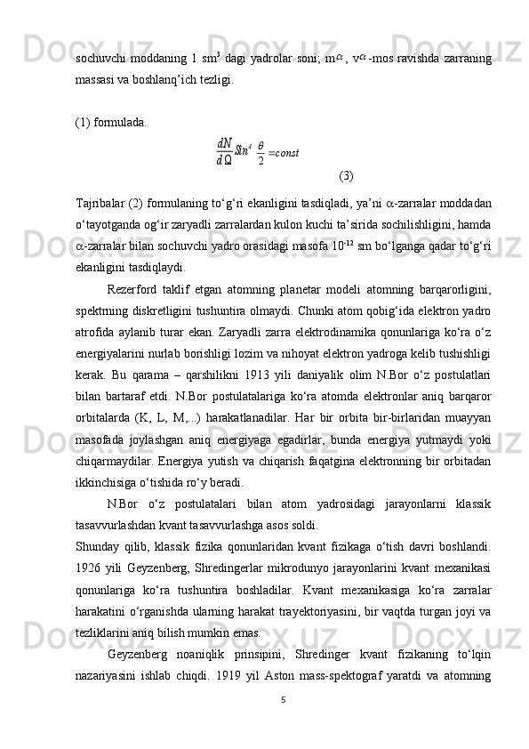 sochuvchi   moddaning   1   sm 3
  dagi   yadrolar   soni;   m ,   v -mos   ravishda   zarraning
massasi va boshlanq’ich tezligi. 
(1) formulada.dN
d	
Sin	4
(3)
Tajribalar (2) formulaning to‘g‘ri ekanligini tasdiqladi, ya’ni    -zarralar moddadan
o‘tayotganda og‘ir zaryadli zarralardan kulon kuchi ta’sirida sochilishligini, hamda
 -zarralar bilan sochuvchi yadro orasidagi masofa 10 -12
 sm bo‘lganga qadar to‘g‘ri
ekanligini tasdiqlaydi. 
Rezerford   taklif   etgan   atomning   planetar   modeli   atomning   barqarorligini,
spektrning diskretligini tushuntira olmaydi. Chunki atom qobig‘ida elektron yadro
atrofida   aylanib   turar   ekan.   Zaryadli   zarra   elektrodinamika   qonunlariga   ko‘ra   o‘z
energiyalarini nurlab borishligi lozim va nihoyat elektron yadroga kelib tushishligi
kerak.   Bu   qarama   –   qarshilikni   1913   yili   daniyalik   olim   N.Bor   o‘z   postulatlari
bilan   bartaraf   etdi.   N.Bor   postulatalariga   ko‘ra   atomda   elektronlar   aniq   barqaror
orbitalarda   (K,   L ,   M ,...)   harakatlanadilar.   Har   bir   orbita   bir-birlaridan   muayyan
masofada   joylashgan   aniq   energiyaga   egadirlar,   bunda   energiya   yutmaydi   yoki
chiqarmaydilar. Energiya yutish va chiqarish faqatgina elektronning bir orbitadan
ikkinchisiga o‘tishida ro‘y beradi.
N.Bor   o‘z   postulatalari   bilan   atom   yadrosidagi   jarayonlarni   klassik
tasavvurlashdan kvant tasavvurlashga asos soldi.
Shunday   qilib,   klassik   fizika   qonunlaridan   kvant   fizikaga   o‘tish   davri   boshlandi.
1926   yili   Geyzenberg,   Shredingerlar   mikrodunyo   jarayonlarini   kvant   mexanikasi
qonunlariga   ko‘ra   tushuntira   boshladilar.   Kvant   mexanikasiga   ko‘ra   zarralar
harakatini o‘rganishda ularning harakat  trayektoriyasini, bir vaqtda turgan joyi va
tezliklarini aniq bilish mumkin emas.
Geyzenberg   noaniqlik   prinsipini,   Shredinger   kvant   fizikaning   to‘lqin
nazariyasini   ishlab   chiqdi.   1919   yil   Aston   mass-spektograf   yaratdi   va   atomning
5	
		
const	2
 