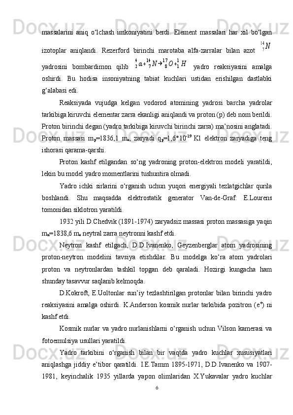 massalarini   aniq   o‘lchash   imkoniyatini   berdi.   Element   massalari   har   xil   bo‘lgan
izotoplar   aniqlandi.   Rezerford   birinchi   marotaba   alfa-zarralar   bilan   azot  7
14	N
yadrosini   bombardimon   qilib  	
2
4α+	7
14	N	→	8
17	O	+1
1H   yadro   reaksiyasini   amalga
oshirdi.   Bu   hodisa   insoniyatning   tabiat   kuchlari   ustidan   erishilgan   dastlabki
g‘alabasi edi. 
Reaksiyada   vujudga   kelgan   vodorod   atomining   yadrosi   barcha   yadrolar
tarkibiga kiruvchi elementar zarra ekanligi aniqlandi va proton (p) deb nom berildi.
Proton birinchi degan (yadro tarkibiga kiruvchi birinchi zarra) ma’nosini anglatadi.
Proton   massasi   m
p =1836,1   m
e ,   zaryadi   q
p =1,6*10 -19  
Kl   elektron   zaryadiga   teng
ishorasi qarama-qarshi. 
Proton   kashf   etilgandan   so‘ng   yadroning   proton-elektron   modeli   yaratildi,
lekin bu model yadro momentlarini tushuntira olmadi. 
Yadro   ichki   sirlarini   o‘rganish   uchun   yuqori   energiyali   tezlatgichlar   qurila
boshlandi.   Shu   maqsadda   elektrostatik   generator   Van-de-Graf:   E.Lourens
tomonidan siklotron yaratildi.
1932 yili D.Chedvik (1891-1974) zaryadsiz massasi proton massasiga yaqin
m
n =1838,6  m
e  neytral zarra neytronni kashf etdi. 
Neytron   kashf   etilgach,   D.D.Ivanenko,   Geyzenberglar   atom   yadrosining
proton-neytron   modelini   tavsiya   etishdilar.   Bu   modelga   ko‘ra   atom   yadrolari
proton   va   neytronlardan   tashkil   topgan   deb   qaraladi.   Hozirgi   kungacha   ham
shunday tasavvur saqlanib kelmoqda.
D.Kokroft,   E.Uoltonlar   sun’iy   tezlashtirilgan   protonlar   bilan   birinchi   yadro
reaksiyasini   amalga   oshirdi.   K.Anderson   kosmik   nurlar   tarkibida   pozitron   (e +
)   ni
kashf etdi. 
Kosmik nurlar  va yadro nurlanishlarni  o‘rganish uchun Vilson kamerasi  va
fotoemulsiya usullari yaratildi.
Yadro   tarkibini   o‘rganish   bilan   bir   vaqtda   yadro   kuchlar   xususiyatlari
aniqlashga   jiddiy   e’tibor   qaratildi.   I.E.Tamm   1895-1971,   D.D.Ivanenko   va   1907-
1981,   keyinchalik   1935   yillarda   yapon   olimlaridan   X.Yukavalar   yadro   kuchlar
6 