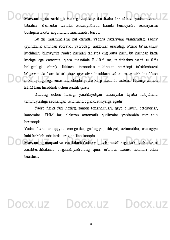 Mavzuning   dolzarbligi:   Hozirgi   vaqtda   yadro   fizika   fani   oldida:   yadro   kuchlar
tabiatini,   elementar   zarralar   xususiyatlarini   hamda   termoyadro   reaksiyasini
boshqarish kabi eng muhim muammolar turibdi. 
Bu   xil   muammolarni   hal   etishda,   yagona   nazariyani   yaratishdagi   asosiy
qiyinchilik   shundan   iboratki,   yadrodagi   nuklonlar   orasidagi   o‘zaro   ta’sirlashuv
kuchlarini   bilmaymiz   (yadro   kuchlari   tabiatda   eng   katta   kuch,   bu   kuchdan   katta
kuchga   ega   emasmiz,   qisqa   masofada   R~10 -13
  sm,   ta’sirlashuv   vaqti   t=10 -23
s
bo‘lganligi   uchun).   Ikkinchi   tomondan   nuklonlar   orasidagi   ta’sirlashuvni
bilganimizda   ham   ta’sirlashuv   qiymatini   hisoblash   uchun   matematik   hisoblash
imkoniyatiga   ega   emasmiz,   chunki   yadro   ko‘p   nuklonli   sistema.   Hozirgi   zamon
EHM ham hisoblash uchun ojizlik qiladi.
Shuning   uchun   hozirgi   yaratilayotgan   nazariyalar   tajriba   natijalarini
umumiylashga asoslangan fenomenologik xususiyatga egadir.
Yadro   fizika   fani   hozirgi   zamon   tezlatkichlari,   qayd   qiluvchi   detektorlar,
kameralar,   EHM   lar,   elektron   avtomatik   qurilmalar   yordamida   rivojlanib
bormoqda. 
Yadro   fizika   taraqqiyoti   energetika,   geologiya,   tibbiyot,   avtomatika,   ekologiya
kabi ko‘plab sohalarda keng qo‘llanilmoqda.
Mavzuning maqsad va vazifalari: Yadroning turli modellariga ko`ra yadro kvant
xarakteristikalarini   o`rganish.yadroning   spini,   orbitasi,   izomer   holatlari   bilan
tanishish.
8 