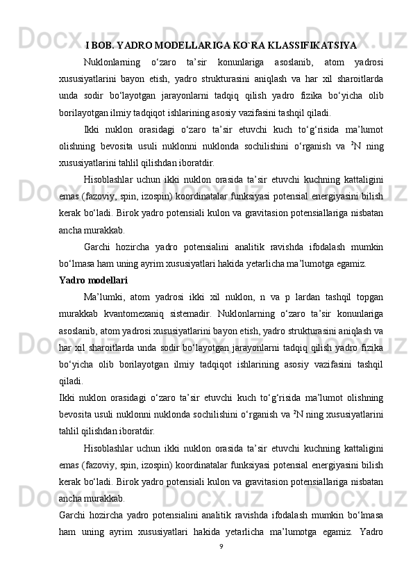 I BOB. YADRO MODELLARIGA KO`RA KLASSIFIKATSIYA
Nuklonlarning   o‘zaro   ta’sir   konunlariga   asoslanib,   atom   yadrosi
xususiyatlarini   bayon   etish,   yadro   strukturasini   aniqlash   va   har   xil   sharoitlarda
unda   sodir   bo‘layotgan   jarayonlarni   tadqiq   qilish   yadro   fizika   bo‘yicha   olib
borilayotgan ilmiy tadqiqot ishlarining asosiy vazifasini tashqil qiladi.
Ikki   nuklon   orasidagi   o‘zaro   ta’sir   etuvchi   kuch   to‘g‘risida   ma’lumot
olishning   bevosita   usuli   nuklonni   nuklonda   sochilishini   o‘rganish   va   2
N   ning
xususiyatlarini tahlil qilishdan iboratdir.
Hisoblashlar   uchun   ikki   nuklon   orasida   ta’sir   etuvchi   kuchning   kattaligini
emas (fazoviy, spin, izospin) koordinatalar funksiyasi potensial energiyasini bilish
kerak bo‘ladi. Birok yadro potensiali kulon va gravitasion potensiallariga nisbatan
ancha murakkab.
Garchi   hozircha   yadro   potensialini   analitik   ravishda   ifodalash   mumkin
bo‘lmasa ham uning ayrim xususiyatlari hakida yetarlicha ma’lumotga egamiz. 
Yadro modellari
Ma’lumki,   atom   yadrosi   ikki   xil   nuklon,   n   va   p   lardan   tashqil   topgan
murakkab   kvantomexaniq   sistemadir.   Nuklonlarning   o‘zaro   ta’sir   konunlariga
asoslanib, atom yadrosi xususiyatlarini bayon etish, yadro strukturasini aniqlash va
har  xil  sharoitlarda unda sodir  bo‘layotgan jarayonlarni  tadqiq qilish  yadro fizika
bo‘yicha   olib   borilayotgan   ilmiy   tadqiqot   ishlarining   asosiy   vazifasini   tashqil
qiladi.
Ikki   nuklon   orasidagi   o‘zaro   ta’sir   etuvchi   kuch   to‘g‘risida   ma’lumot   olishning
bevosita usuli nuklonni nuklonda sochilishini o‘rganish va   2
N ning xususiyatlarini
tahlil qilishdan iboratdir.
Hisoblashlar   uchun   ikki   nuklon   orasida   ta’sir   etuvchi   kuchning   kattaligini
emas (fazoviy, spin, izospin) koordinatalar funksiyasi potensial energiyasini bilish
kerak bo‘ladi. Birok yadro potensiali kulon va gravitasion potensiallariga nisbatan
ancha murakkab.
Garchi   hozircha   yadro   potensialini   analitik   ravishda   ifodalash   mumkin   bo‘lmasa
ham   uning   ayrim   xususiyatlari   hakida   yetarlicha   ma’lumotga   egamiz.   Yadro
9 