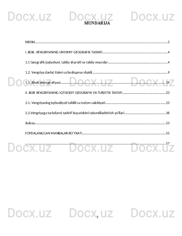 MUNDARIJA
KIRISH .................................................................................................................................................... 2
I. BOB. VENGRIYANING UMUMIY GEOGRAFIK TASNIFI ........................................................................ 4
1.1 Geografik joylashuvi, tabiiy sharoiti va tabiiy resurslar .................................................................. 4
1.2. Vengriya davlat tizimi va boshqaruv shakli .................................................................................... 9
1.3. Aholi demografiyasi ...................................................................................................................... 19
II. BOB VENGRIYANING IQTISODIY GEOGRAFIK VA TURISTIK TAVSIFI ................................................ 23
2.1. Vengriyaning iqtisodiyoti tahlili va turizm salohiyati ................................................................... 23
2.2.Vengriyaga turistlarni tashrif buyurishini takomillashtirish yo’llari .............................................. 36
Xulosa .................................................................................................................................................. 53
FOYDALANILGAN MANBALAR RO'YXATI ............................................................................................. 55
............................................................................................................................................................. 57
 
1 