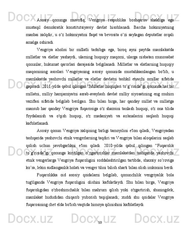 Asosiy   qonunga   muvofiq,   Vengriya   respublika   boshqaruv   shakliga   ega
mustaqil   demokratik   konstitutsiyaviy   davlat   hisoblanadi.   Barcha   hokimiyatning
manbai   xalqdir,   u   o‘z   hokimiyatini   faqat   va   bevosita   o‘zi   saylagan   deputatlar   orqali
amalga oshiradi.
Vengriya   aholisi   bir   millatli   tarkibga   ega,   biroq   ayni   paytda   mamlakatda
millatlar   va   elatlar   yashaydi,   ularning   huquqiy   maqomi,   ularga   nisbatan   munosabat
qonunlar,   hukumat   qarorlari   darajasida   belgilanadi.   Millatlar   va   elatlarning   huquqiy
maqomining   asoslari   Vengriyaning   asosiy   qonunida   mustahkamlangan   bo'lib,   u
mamlakatda   yashovchi   millatlar   va   elatlar   davlatni   tashkil   etuvchi   omillar   sifatida
gapiradi. 2011-yilda qabul qilingan “Millatlar huquqlari to‘g‘risida”gi qonunda har bir
millatni,   milliy   hamjamiyatni   asrab-avaylash   davlat   milliy   siyosatining   eng   muhim
vazifasi   sifatida   belgilab   berilgan.   Shu   bilan   birga,   har   qanday   millat   va   millatga
mansub   har   qanday   Vengriya   fuqarosiga   o'z   shaxsini   tanlash   huquqi,   o'z   ona   tilida
foydalanish   va   o'qish   huquqi,   o'z   madaniyati   va   an'analarini   saqlash   huquqi
kafolatlanadi.
Asosiy   qonun   Vengriya   xalqining   birligi   tamoyilini   e'lon   qiladi,   Vengriyadan
tashqarida yashovchi etnik vengerlarning taqdiri va Vengriya bilan aloqalarini saqlab
qolish   uchun   javobgarlikni   e'lon   qiladi.   2010-yilda   qabul   qilingan   “Fuqarolik
to’g’risida”gi   qonunga   kiritilgan   o’zgartirishlar   mamlakatdan   tashqarida   yashovchi
etnik  vengerlarga   Vengriya   fuqaroligini   soddalashtirilgan   tartibda,   shaxsiy   so’roviga
ko’ra, lekin sudlanganlik holati va venger tilini bilish sharti bilan olish imkonini berdi.
Fuqarolikka   oid   asosiy   qoidalarni   belgilab,   qonunchilik   vengriyalik   bola
tug'ilganda   Vengriya   fuqaroligini   olishini   kafolatlaydi.   Shu   bilan   birga,   Vengriya
fuqaroligidan   o'zboshimchalik   bilan   mahrum   qilish   yoki   o'zgartirish,   shuningdek,
mamlakat   hududidan   chiqarib   yuborish   taqiqlanadi;   xuddi   shu   qoidalar   Vengriya
fuqarosining chet elda bo'lish vaqtida himoya qilinishini kafolatlaydi.
10 