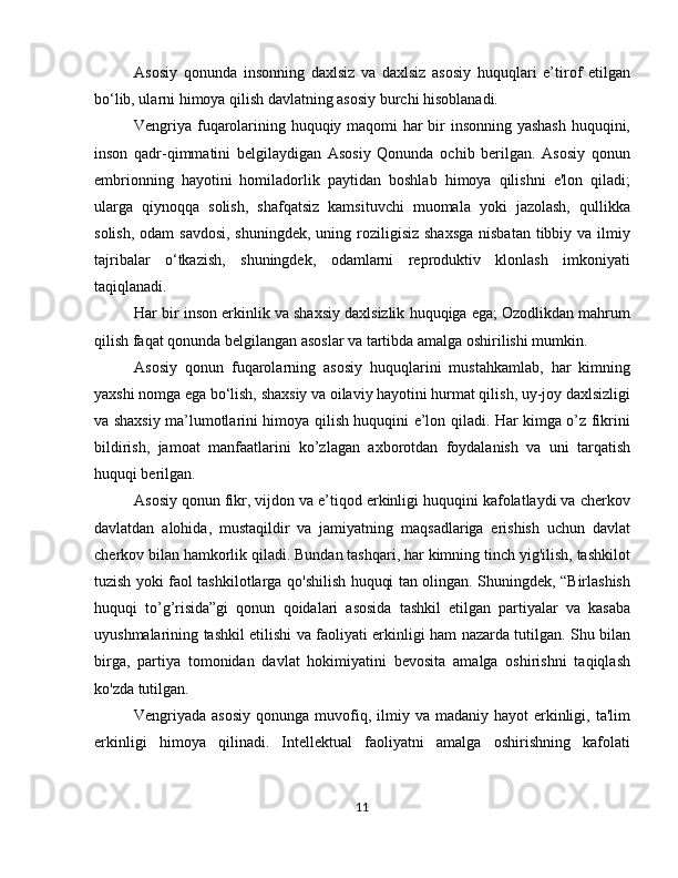 Asosiy   qonunda   insonning   daxlsiz   va   daxlsiz   asosiy   huquqlari   e’tirof   etilgan
bo‘lib, ularni himoya qilish davlatning asosiy burchi hisoblanadi.
Vengriya fuqarolarining huquqiy maqomi har bir insonning yashash  huquqini,
inson   qadr-qimmatini   belgilaydigan   Asosiy   Qonunda   ochib   berilgan.   Asosiy   qonun
embrionning   hayotini   homiladorlik   paytidan   boshlab   himoya   qilishni   e'lon   qiladi;
ularga   qiynoqqa   solish,   shafqatsiz   kamsituvchi   muomala   yoki   jazolash,   qullikka
solish,  odam  savdosi,  shuningdek, uning roziligisiz shaxsga  nisbatan tibbiy va ilmiy
tajribalar   o‘tkazish,   shuningdek,   odamlarni   reproduktiv   klonlash   imkoniyati
taqiqlanadi.
Har bir inson erkinlik va shaxsiy daxlsizlik huquqiga ega; Ozodlikdan mahrum
qilish faqat qonunda belgilangan asoslar va tartibda amalga oshirilishi mumkin.
Asosiy   qonun   fuqarolarning   asosiy   huquqlarini   mustahkamlab,   har   kimning
yaxshi nomga ega bo‘lish, shaxsiy va oilaviy hayotini hurmat qilish, uy-joy daxlsizligi
va shaxsiy ma’lumotlarini himoya qilish huquqini e’lon qiladi. Har kimga o’z fikrini
bildirish,   jamoat   manfaatlarini   ko’zlagan   axborotdan   foydalanish   va   uni   tarqatish
huquqi berilgan.
Asosiy qonun fikr, vijdon va e’tiqod erkinligi huquqini kafolatlaydi va cherkov
davlatdan   alohida,   mustaqildir   va   jamiyatning   maqsadlariga   erishish   uchun   davlat
cherkov bilan hamkorlik qiladi. Bundan tashqari, har kimning tinch yig'ilish, tashkilot
tuzish yoki faol tashkilotlarga qo'shilish huquqi tan olingan. Shuningdek, “Birlashish
huquqi   to’g’risida”gi   qonun   qoidalari   asosida   tashkil   etilgan   partiyalar   va   kasaba
uyushmalarining tashkil etilishi va faoliyati erkinligi ham nazarda tutilgan. Shu bilan
birga,   partiya   tomonidan   davlat   hokimiyatini   bevosita   amalga   oshirishni   taqiqlash
ko'zda tutilgan.
Vengriyada asosiy   qonunga  muvofiq,  ilmiy  va madaniy  hayot   erkinligi,  ta'lim
erkinligi   himoya   qilinadi.   Intellektual   faoliyatni   amalga   oshirishning   kafolati
11