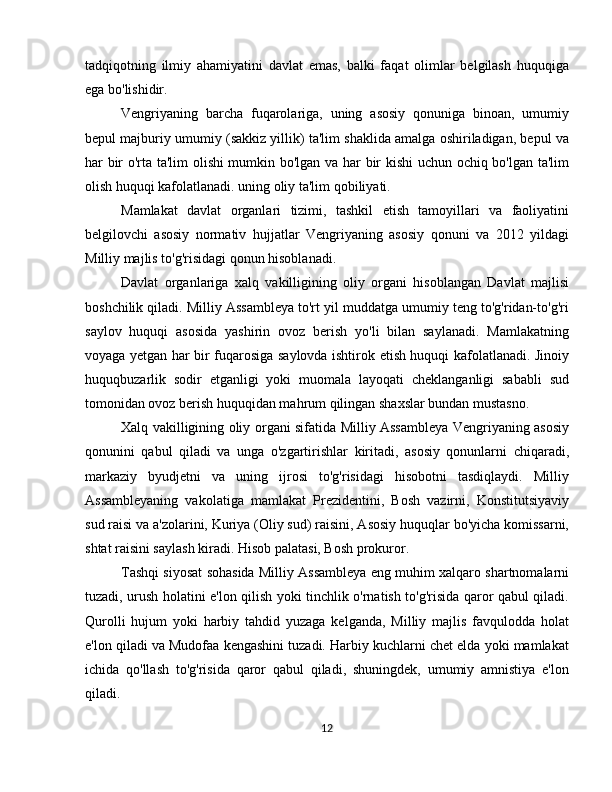 tadqiqotning   ilmiy   ahamiyatini   davlat   emas,   balki   faqat   olimlar   belgilash   huquqiga
ega bo'lishidir.
Vengriyaning   barcha   fuqarolariga,   uning   asosiy   qonuniga   binoan,   umumiy
bepul majburiy umumiy (sakkiz yillik) ta'lim shaklida amalga oshiriladigan, bepul va
har bir o'rta ta'lim olishi mumkin bo'lgan va har bir kishi uchun ochiq bo'lgan ta'lim
olish huquqi kafolatlanadi. uning oliy ta'lim qobiliyati.
Mamlakat   davlat   organlari   tizimi,   tashkil   etish   tamoyillari   va   faoliyatini
belgilovchi   asosiy   normativ   hujjatlar   Vengriyaning   asosiy   qonuni   va   2012   yildagi
Milliy majlis to'g'risidagi qonun hisoblanadi.
Davlat   organlariga   xalq   vakilligining   oliy   organi   hisoblangan   Davlat   majlisi
boshchilik qiladi. Milliy Assambleya to'rt yil muddatga umumiy teng to'g'ridan-to'g'ri
saylov   huquqi   asosida   yashirin   ovoz   berish   yo'li   bilan   saylanadi.   Mamlakatning
voyaga yetgan har bir fuqarosiga saylovda ishtirok etish huquqi kafolatlanadi. Jinoiy
huquqbuzarlik   sodir   etganligi   yoki   muomala   layoqati   cheklanganligi   sababli   sud
tomonidan ovoz berish huquqidan mahrum qilingan shaxslar bundan mustasno.
Xalq vakilligining oliy organi sifatida Milliy Assambleya Vengriyaning asosiy
qonunini   qabul   qiladi   va   unga   o'zgartirishlar   kiritadi,   asosiy   qonunlarni   chiqaradi,
markaziy   byudjetni   va   uning   ijrosi   to'g'risidagi   hisobotni   tasdiqlaydi.   Milliy
Assambleyaning   vakolatiga   mamlakat   Prezidentini,   Bosh   vazirni,   Konstitutsiyaviy
sud raisi va a'zolarini, Kuriya (Oliy sud) raisini, Asosiy huquqlar bo'yicha komissarni,
shtat raisini saylash kiradi. Hisob palatasi, Bosh prokuror.
Tashqi siyosat sohasida Milliy Assambleya eng muhim xalqaro shartnomalarni
tuzadi, urush holatini e'lon qilish yoki tinchlik o'rnatish to'g'risida qaror qabul qiladi.
Qurolli   hujum   yoki   harbiy   tahdid   yuzaga   kelganda,   Milliy   majlis   favqulodda   holat
e'lon qiladi va Mudofaa kengashini tuzadi. Harbiy kuchlarni chet elda yoki mamlakat
ichida   qo'llash   to'g'risida   qaror   qabul   qiladi,   shuningdek,   umumiy   amnistiya   e'lon
qiladi.
12 