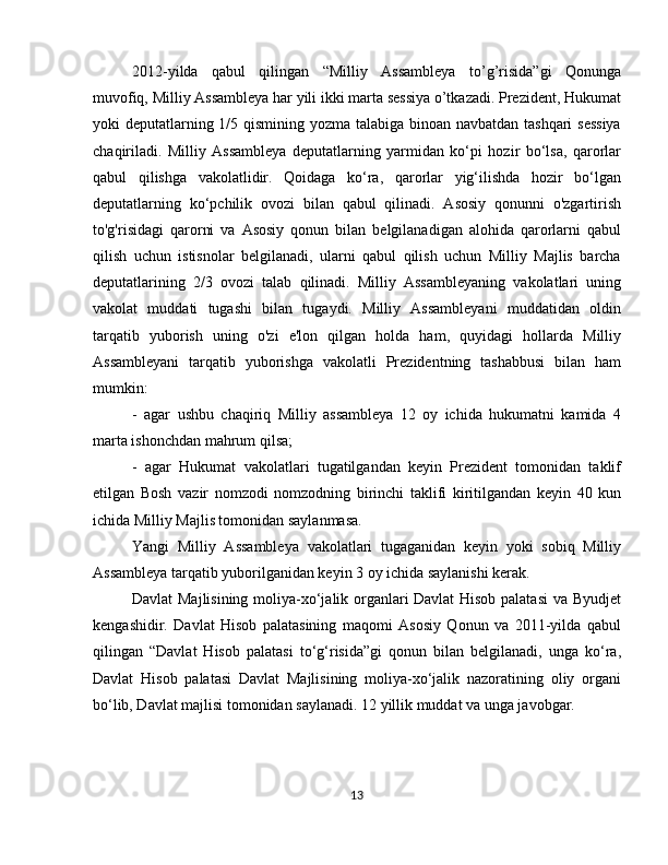 2012-yilda   qabul   qilingan   “Milliy   Assambleya   to’g’risida”gi   Qonunga
muvofiq, Milliy Assambleya har yili ikki marta sessiya o’tkazadi. Prezident, Hukumat
yoki deputatlarning 1/5 qismining yozma talabiga binoan navbatdan tashqari sessiya
chaqiriladi.   Milliy   Assambleya   deputatlarning   yarmidan   ko‘pi   hozir   bo‘lsa,   qarorlar
qabul   qilishga   vakolatlidir.   Qoidaga   ko‘ra,   qarorlar   yig‘ilishda   hozir   bo‘lgan
deputatlarning   ko‘pchilik   ovozi   bilan   qabul   qilinadi.   Asosiy   qonunni   o'zgartirish
to'g'risidagi   qarorni   va   Asosiy   qonun   bilan   belgilanadigan   alohida   qarorlarni   qabul
qilish   uchun   istisnolar   belgilanadi,   ularni   qabul   qilish   uchun   Milliy   Majlis   barcha
deputatlarining   2/3   ovozi   talab   qilinadi.   Milliy   Assambleyaning   vakolatlari   uning
vakolat   muddati   tugashi   bilan   tugaydi.   Milliy   Assambleyani   muddatidan   oldin
tarqatib   yuborish   uning   o'zi   e'lon   qilgan   holda   ham,   quyidagi   hollarda   Milliy
Assambleyani   tarqatib   yuborishga   vakolatli   Prezidentning   tashabbusi   bilan   ham
mumkin:
-   agar   ushbu   chaqiriq   Milliy   assambleya   12   oy   ichida   hukumatni   kamida   4
marta ishonchdan mahrum qilsa;
-   agar   Hukumat   vakolatlari   tugatilgandan   keyin   Prezident   tomonidan   taklif
etilgan   Bosh   vazir   nomzodi   nomzodning   birinchi   taklifi   kiritilgandan   keyin   40   kun
ichida Milliy Majlis tomonidan saylanmasa.
Yangi   Milliy   Assambleya   vakolatlari   tugaganidan   keyin   yoki   sobiq   Milliy
Assambleya tarqatib yuborilganidan keyin 3 oy ichida saylanishi kerak.
Davlat Majlisining moliya-xo‘jalik organlari Davlat Hisob palatasi  va Byudjet
kengashidir.   Davlat   Hisob   palatasining   maqomi   Asosiy   Qonun   va   2011-yilda   qabul
qilingan   “Davlat   Hisob   palatasi   to‘g‘risida”gi   qonun   bilan   belgilanadi,   unga   ko‘ra,
Davlat   Hisob   palatasi   Davlat   Majlisining   moliya-xo‘jalik   nazoratining   oliy   organi
bo‘lib, Davlat majlisi tomonidan saylanadi. 12 yillik muddat va unga javobgar.
13 