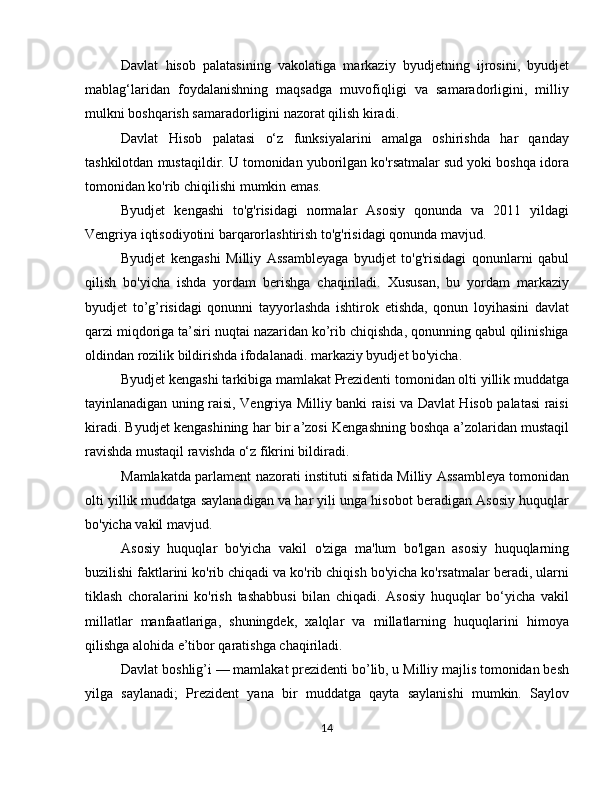 Davlat   hisob   palatasining   vakolatiga   markaziy   byudjetning   ijrosini,   byudjet
mablag‘laridan   foydalanishning   maqsadga   muvofiqligi   va   samaradorligini,   milliy
mulkni boshqarish samaradorligini nazorat qilish kiradi.
Davlat   Hisob   palatasi   o‘z   funksiyalarini   amalga   oshirishda   har   qanday
tashkilotdan mustaqildir. U tomonidan yuborilgan ko'rsatmalar sud yoki boshqa idora
tomonidan ko'rib chiqilishi mumkin emas.
Byudjet   kengashi   to'g'risidagi   normalar   Asosiy   qonunda   va   2011   yildagi
Vengriya iqtisodiyotini barqarorlashtirish to'g'risidagi qonunda mavjud.
Byudjet   kengashi   Milliy   Assambleyaga   byudjet   to'g'risidagi   qonunlarni   qabul
qilish   bo'yicha   ishda   yordam   berishga   chaqiriladi.   Xususan,   bu   yordam   markaziy
byudjet   to’g’risidagi   qonunni   tayyorlashda   ishtirok   etishda,   qonun   loyihasini   davlat
qarzi miqdoriga ta’siri nuqtai nazaridan ko’rib chiqishda, qonunning qabul qilinishiga
oldindan rozilik bildirishda ifodalanadi. markaziy byudjet bo'yicha.
Byudjet kengashi tarkibiga mamlakat Prezidenti tomonidan olti yillik muddatga
tayinlanadigan uning raisi, Vengriya Milliy banki raisi va Davlat Hisob palatasi raisi
kiradi. Byudjet kengashining har bir a’zosi Kengashning boshqa a’zolaridan mustaqil
ravishda mustaqil ravishda o‘z fikrini bildiradi.
Mamlakatda parlament nazorati instituti sifatida Milliy Assambleya tomonidan
olti yillik muddatga saylanadigan va har yili unga hisobot beradigan Asosiy huquqlar
bo'yicha vakil mavjud.
Asosiy   huquqlar   bo'yicha   vakil   o'ziga   ma'lum   bo'lgan   asosiy   huquqlarning
buzilishi faktlarini ko'rib chiqadi va ko'rib chiqish bo'yicha ko'rsatmalar beradi, ularni
tiklash   choralarini   ko'rish   tashabbusi   bilan   chiqadi.   Asosiy   huquqlar   bo‘yicha   vakil
millatlar   manfaatlariga,   shuningdek,   xalqlar   va   millatlarning   huquqlarini   himoya
qilishga alohida e’tibor qaratishga chaqiriladi.
Davlat boshlig’i — mamlakat prezidenti bo’lib, u Milliy majlis tomonidan besh
yilga   saylanadi;   Prezident   yana   bir   muddatga   qayta   saylanishi   mumkin.   Saylov
14 