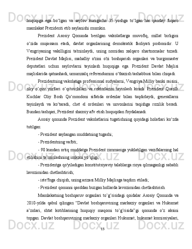 huquqiga   ega   bo‘lgan   va   saylov   kunigacha   35   yoshga   to‘lgan   har   qanday   fuqaro
mamlakat Prezidenti etib saylanishi mumkin.
Prezident   Asosiy   Qonunda   berilgan   vakolatlarga   muvofiq,   millat   birligini
o‘zida   mujassam   etadi,   davlat   organlarining   demokratik   faoliyati   posbonidir.   U
Vengriyaning   vakilligini   ta'minlaydi,   uning   nomidan   xalqaro   shartnomalar   tuzadi.
Prezident   Davlat   Majlisi,   mahalliy   o'zini   o'zi   boshqarish   organlari   va   burgomaster
deputatlari   uchun   saylovlarni   tayinlash   huquqiga   ega.   Prezident   Davlat   Majlisi
majlislarida qatnashadi, umumxalq referendumini o‘tkazish tashabbusi bilan chiqadi.
Prezidentning vakolatiga professional sudyalarni, Vengriya Milliy banki raisini,
oliy   o‘quv   yurtlari   o‘qituvchilari   va   rektorlarini   tayinlash   kiradi.   Prezident   Qurolli
Kuchlar   Oliy   Bosh   Qo‘mondoni   sifatida   ordenlar   bilan   taqdirlaydi,   generallarni
tayinlaydi   va   ko‘taradi,   chet   el   ordenlari   va   unvonlarini   taqishga   rozilik   beradi.
Bundan tashqari, Prezident shaxsiy afv etish huquqidan foydalanadi.
Asosiy  qonunda  Prezident  vakolatlarini  tugatishning  quyidagi   holatlari   ko‘zda
tutilgan:
- Prezident saylangan muddatning tugashi;
- Prezidentning vafoti;
- 90 kundan ortiq muddatga Prezident zimmasiga yuklatilgan vazifalarning hal
etilishini ta’minlashning imkoni yo‘qligi;
- Prezidentga qo'yiladigan konstitutsiyaviy talablarga rioya qilmaganligi sababli
lavozimidan chetlashtirish;
- iste'foga chiqish, uning arizasi Milliy Majlisga taqdim etiladi;
- Prezident qonunni qasddan buzgan hollarda lavozimidan chetlashtirish.
Mamlakatning   boshqaruv   organlari   to’g’risidagi   qoidalar   Asosiy   Qonunda   va
2010-yilda   qabul   qilingan   “Davlat   boshqaruvining   markaziy   organlari   va   Hukumat
a’zolari,   shtat   kotiblarining   huquqiy   maqomi   to’g’risida”gi   qonunda   o’z   aksini
topgan. Davlat boshqaruvining markaziy organlari Hukumat, hukumat komissiyalari,
15 