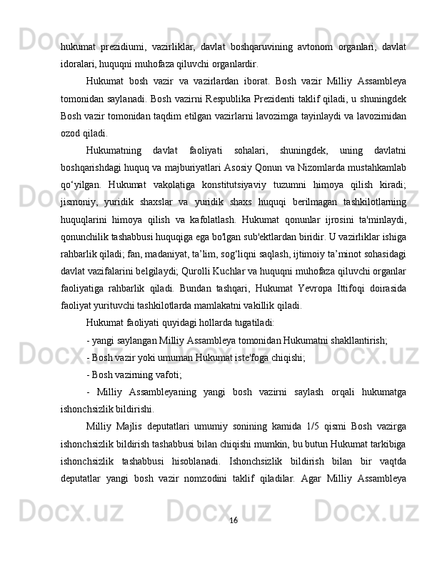 hukumat   prezidiumi,   vazirliklar,   davlat   boshqaruvining   avtonom   organlari,   davlat
idoralari, huquqni muhofaza qiluvchi organlardir.
Hukumat   bosh   vazir   va   vazirlardan   iborat.   Bosh   vazir   Milliy   Assambleya
tomonidan saylanadi.  Bosh vazirni  Respublika  Prezidenti  taklif  qiladi, u shuningdek
Bosh vazir tomonidan taqdim etilgan vazirlarni lavozimga tayinlaydi va lavozimidan
ozod qiladi.
Hukumatning   davlat   faoliyati   sohalari,   shuningdek,   uning   davlatni
boshqarishdagi huquq va majburiyatlari Asosiy Qonun va Nizomlarda mustahkamlab
qo‘yilgan.   Hukumat   vakolatiga   konstitutsiyaviy   tuzumni   himoya   qilish   kiradi;
jismoniy,   yuridik   shaxslar   va   yuridik   shaxs   huquqi   berilmagan   tashkilotlarning
huquqlarini   himoya   qilish   va   kafolatlash.   Hukumat   qonunlar   ijrosini   ta'minlaydi,
qonunchilik tashabbusi huquqiga ega bo'lgan sub'ektlardan biridir. U vazirliklar ishiga
rahbarlik qiladi; fan, madaniyat, ta’lim, sog‘liqni saqlash, ijtimoiy ta’minot sohasidagi
davlat vazifalarini belgilaydi; Qurolli Kuchlar va huquqni muhofaza qiluvchi organlar
faoliyatiga   rahbarlik   qiladi.   Bundan   tashqari,   Hukumat   Yevropa   Ittifoqi   doirasida
faoliyat yurituvchi tashkilotlarda mamlakatni vakillik qiladi.
Hukumat faoliyati quyidagi hollarda tugatiladi:
- yangi saylangan Milliy Assambleya tomonidan Hukumatni shakllantirish;
- Bosh vazir yoki umuman Hukumat iste'foga chiqishi;
- Bosh vazirning vafoti;
-   Milliy   Assambleyaning   yangi   bosh   vazirni   saylash   orqali   hukumatga
ishonchsizlik bildirishi.
Milliy   Majlis   deputatlari   umumiy   sonining   kamida   1/5   qismi   Bosh   vazirga
ishonchsizlik bildirish tashabbusi bilan chiqishi mumkin, bu butun Hukumat tarkibiga
ishonchsizlik   tashabbusi   hisoblanadi.   Ishonchsizlik   bildirish   bilan   bir   vaqtda
deputatlar   yangi   bosh   vazir   nomzodini   taklif   qiladilar.   Agar   Milliy   Assambleya
16 