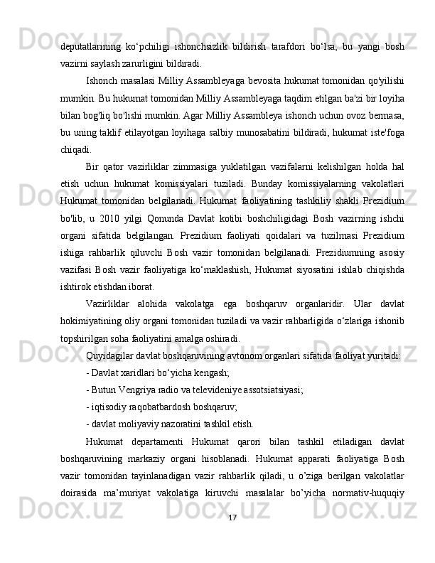 deputatlarining   ko‘pchiligi   ishonchsizlik   bildirish   tarafdori   bo‘lsa,   bu   yangi   bosh
vazirni saylash zarurligini bildiradi.
Ishonch masalasi  Milliy Assambleyaga bevosita hukumat tomonidan qo'yilishi
mumkin. Bu hukumat tomonidan Milliy Assambleyaga taqdim etilgan ba'zi bir loyiha
bilan bog'liq bo'lishi mumkin. Agar Milliy Assambleya ishonch uchun ovoz bermasa,
bu uning taklif etilayotgan loyihaga salbiy munosabatini  bildiradi, hukumat iste'foga
chiqadi.
Bir   qator   vazirliklar   zimmasiga   yuklatilgan   vazifalarni   kelishilgan   holda   hal
etish   uchun   hukumat   komissiyalari   tuziladi.   Bunday   komissiyalarning   vakolatlari
Hukumat   tomonidan   belgilanadi.   Hukumat   faoliyatining   tashkiliy   shakli   Prezidium
bo'lib,   u   2010   yilgi   Qonunda   Davlat   kotibi   boshchiligidagi   Bosh   vazirning   ishchi
organi   sifatida   belgilangan.   Prezidium   faoliyati   qoidalari   va   tuzilmasi   Prezidium
ishiga   rahbarlik   qiluvchi   Bosh   vazir   tomonidan   belgilanadi.   Prezidiumning   asosiy
vazifasi   Bosh   vazir   faoliyatiga   ko‘maklashish,   Hukumat   siyosatini   ishlab   chiqishda
ishtirok etishdan iborat.
Vazirliklar   alohida   vakolatga   ega   boshqaruv   organlaridir.   Ular   davlat
hokimiyatining oliy organi tomonidan tuziladi va vazir rahbarligida o‘zlariga ishonib
topshirilgan soha faoliyatini amalga oshiradi.
Quyidagilar davlat boshqaruvining avtonom organlari sifatida faoliyat yuritadi:
- Davlat xaridlari bo‘yicha kengash;
- Butun Vengriya radio va televideniye assotsiatsiyasi;
- iqtisodiy raqobatbardosh boshqaruv;
- davlat moliyaviy nazoratini tashkil etish.
Hukumat   departamenti   Hukumat   qarori   bilan   tashkil   etiladigan   davlat
boshqaruvining   markaziy   organi   hisoblanadi.   Hukumat   apparati   faoliyatiga   Bosh
vazir   tomonidan   tayinlanadigan   vazir   rahbarlik   qiladi,   u   o’ziga   berilgan   vakolatlar
doirasida   ma’muriyat   vakolatiga   kiruvchi   masalalar   bo’yicha   normativ-huquqiy
17 