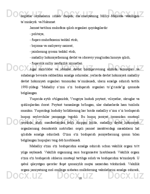 hujjatlar   loyihalarini   ishlab   chiqadi,   ma’muriyatning   Milliy   Majlisda   vakilligini
ta’minlaydi. va Hukumat.
Jamoat tartibini muhofaza qilish organlari quyidagilardir:
- politsiya;
- fuqaro muhofazasini tashkil etish;
- bojxona va moliyaviy nazorat;
- jazolarning ijrosini tashkil etish;
- mahalliy hokimiyatlarning davlat va idoraviy yong'indan himoya qilish;
- fuqarolik milliy xavfsizlik xizmatlari.
Agar   vazirliklar   va   idoralar   davlat   boshqaruvining   alohida   tarmoqlari   va
sohalariga bevosita rahbarlikni amalga oshirsalar, yerlarda davlat hokimiyati mahalliy
davlat   hokimiyati   organlari   tomonidan   ta’minlanadi,   ularni   amalga   oshirish   tartibi
1990-yildagi   “Mahalliy   o‘zini   o‘zi   boshqarish   organlari   to‘g‘risida”gi   qonunda
belgilangan.
Yuqorida   aytib   o'tilganidek,   Vengriya   hududi   poytaxt,   viloyatlar,   okruglar   va
qishloqlardan   iborat.   Poytaxt   tumanlarga   bo'lingan,   ular   shaharlarda   ham   tuzilishi
mumkin. Yuqoridagi hududiy birliklarning har birida mahalliy o‘zini o‘zi boshqarish
huquqi   saylovchilar   jamoasiga   tegishli.   Bu   huquq   jamiyat   tomonidan   mustaqil
ravishda,   aholi   manfaatlaridan   kelib   chiqqan   holda,   mahalliy   davlat   hokimiyati
organlarining   demokratik   institutlari   orqali   jamoat   xarakteridagi   masalalarni   hal
qilishda   amalga   oshiriladi.   O'zini   o'zi   boshqarish   jamiyatlarining   qonun   bilan
belgilangan huquqlari teng deb hisoblanadi.
Mahalliy   o'zini   o'zi   boshqarishni   amalga   oshirish   uchun   vakillik   organi   to'rt
yilga   saylanadi.   Vakillik   organining   raisi   burgomaster   hisoblanadi.   Vakillik   organi
o'zini o'zi boshqarish ishlarini mustaqil tartibga solish va boshqarishni ta'minlaydi. U
qabul   qilayotgan   qarorlar   faqat   qonuniylik   nuqtai   nazaridan   tekshiriladi.   Vakillik
organi jamiyatning mol-mulkiga nisbatan mulkdorning vakolatlarini amalga oshiradi,
18 