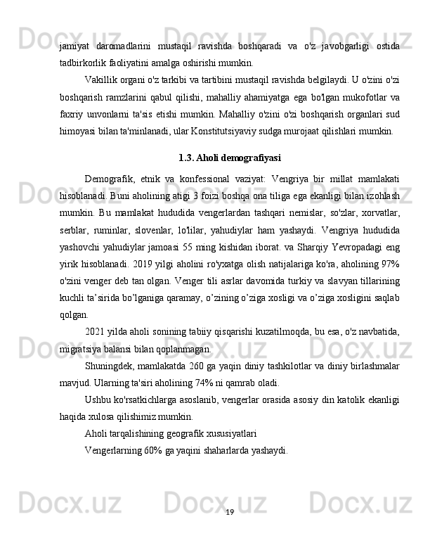 jamiyat   daromadlarini   mustaqil   ravishda   boshqaradi   va   o'z   javobgarligi   ostida
tadbirkorlik faoliyatini amalga oshirishi mumkin.
Vakillik organi o'z tarkibi va tartibini mustaqil ravishda belgilaydi. U o'zini o'zi
boshqarish   ramzlarini   qabul   qilishi,   mahalliy   ahamiyatga   ega   bo'lgan   mukofotlar   va
faxriy   unvonlarni   ta'sis   etishi   mumkin.   Mahalliy   o'zini   o'zi   boshqarish   organlari   sud
himoyasi bilan ta'minlanadi, ular Konstitutsiyaviy sudga murojaat qilishlari mumkin.
1.3. Aholi demografiyasi
Demografik,   etnik   va   konfessional   vaziyat:   Vengriya   bir   millat   mamlakati
hisoblanadi. Buni aholining atigi 3 foizi boshqa ona tiliga ega ekanligi bilan izohlash
mumkin.   Bu   mamlakat   hududida   vengerlardan   tashqari   nemislar,   so'zlar,   xorvatlar,
serblar,   ruminlar,   slovenlar,   lo'lilar,   yahudiylar   ham   yashaydi.   Vengriya   hududida
yashovchi  yahudiylar jamoasi  55 ming kishidan iborat. va Sharqiy Yevropadagi  eng
yirik hisoblanadi. 2019 yilgi aholini ro'yxatga olish natijalariga ko'ra, aholining 97%
o'zini venger deb tan olgan. Venger tili asrlar davomida turkiy va slavyan tillarining
kuchli ta’sirida bo’lganiga qaramay, o’zining o’ziga xosligi va o’ziga xosligini saqlab
qolgan. 
2021 yilda aholi sonining tabiiy qisqarishi kuzatilmoqda, bu esa, o'z navbatida,
migratsiya balansi bilan qoplanmagan.
Shuningdek, mamlakatda 260 ga yaqin diniy tashkilotlar va diniy birlashmalar
mavjud. Ularning ta'siri aholining 74% ni qamrab oladi. 
Ushbu ko'rsatkichlarga asoslanib, vengerlar orasida asosiy din katolik ekanligi
haqida xulosa qilishimiz mumkin.
Aholi tarqalishining geografik xususiyatlari
Vengerlarning 60% ga yaqini shaharlarda yashaydi.
19