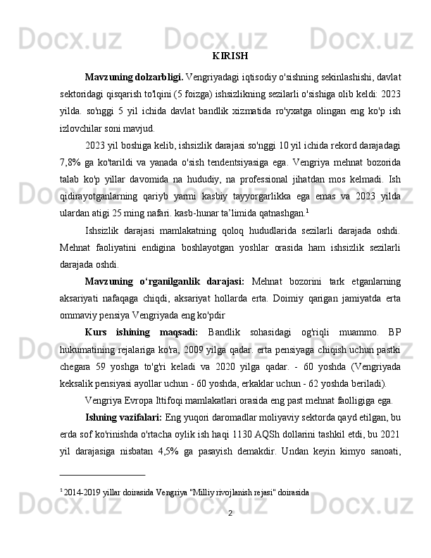 KIRISH
Mavzuning dolzarbligi.  Vengriyadagi iqtisodiy o'sishning sekinlashishi, davlat
sektoridagi qisqarish to'lqini (5 foizga) ishsizlikning sezilarli o'sishiga olib keldi: 2023
yilda.   so'nggi   5   yil   ichida   davlat   bandlik   xizmatida   ro'yxatga   olingan   eng   ko'p   ish
izlovchilar soni mavjud.
2023 yil boshiga kelib, ishsizlik darajasi so'nggi 10 yil ichida rekord darajadagi
7,8%   ga   ko'tarildi   va   yanada   o'sish   tendentsiyasiga   ega.   Vengriya   mehnat   bozorida
talab   ko'p   yillar   davomida   na   hududiy,   na   professional   jihatdan   mos   kelmadi.   Ish
qidirayotganlarning   qariyb   yarmi   kasbiy   tayyorgarlikka   ega   emas   va   2023   yilda
ulardan atigi 25 ming nafari. kasb-hunar ta’limida qatnashgan. 1
Ishsizlik   darajasi   mamlakatning   qoloq   hududlarida   sezilarli   darajada   oshdi.
Mehnat   faoliyatini   endigina   boshlayotgan   yoshlar   orasida   ham   ishsizlik   sezilarli
darajada oshdi.
Mavzuning   o‘rganilganlik   darajasi:   Mehnat   bozorini   tark   etganlarning
aksariyati   nafaqaga   chiqdi,   aksariyat   hollarda   erta.   Doimiy   qarigan   jamiyatda   erta
ommaviy pensiya Vengriyada eng ko'pdir
Kurs   ishining   maqsadi:   Bandlik   sohasidagi   og'riqli   muammo.   BP
hukumatining rejalariga ko'ra, 2009 yilga qadar. erta pensiyaga chiqish uchun pastki
chegara   59   yoshga   to'g'ri   keladi   va   2020   yilga   qadar.   -   60   yoshda   (Vengriyada
keksalik pensiyasi ayollar uchun - 60 yoshda, erkaklar uchun - 62 yoshda beriladi). 
Vengriya Evropa Ittifoqi mamlakatlari orasida eng past mehnat faolligiga ega.
Ishning vazifalari:  Eng yuqori daromadlar moliyaviy sektorda qayd etilgan, bu
erda sof ko'rinishda o'rtacha oylik ish haqi 1130 AQSh dollarini tashkil etdi, bu 2021
yil   darajasiga   nisbatan   4,5%   ga   pasayish   demakdir.   Undan   keyin   kimyo   sanoati,
1
  2014-2019 yillar doirasida Vengriya "Milliy rivojlanish rejasi" doirasida 
2 