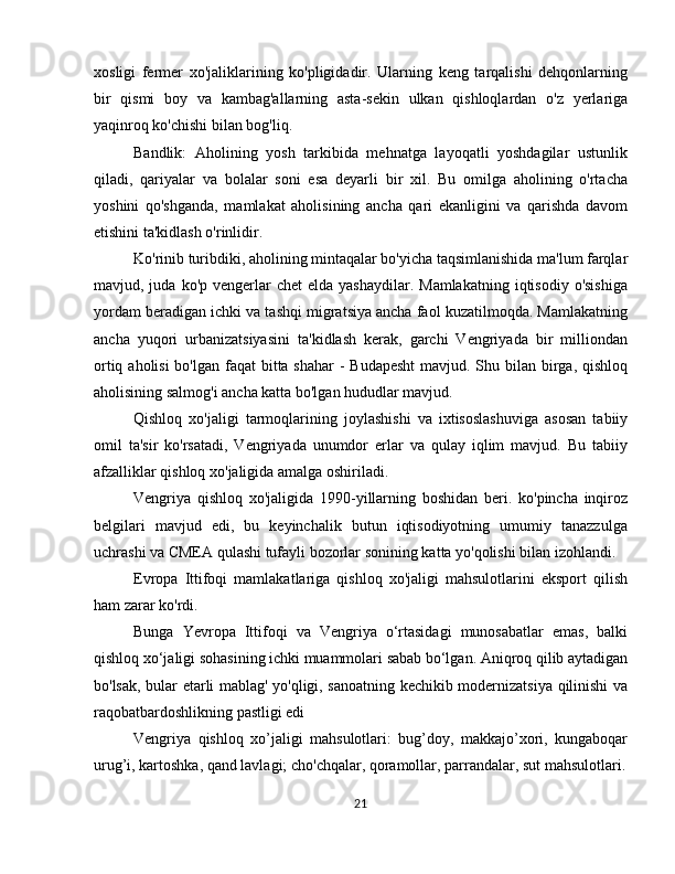 xosligi   fermer   xo'jaliklarining   ko'pligidadir.   Ularning   keng   tarqalishi   dehqonlarning
bir   qismi   boy   va   kambag'allarning   asta-sekin   ulkan   qishloqlardan   o'z   yerlariga
yaqinroq ko'chishi bilan bog'liq.
Bandlik:   Aholining   yosh   tarkibida   mehnatga   layoqatli   yoshdagilar   ustunlik
qiladi,   qariyalar   va   bolalar   soni   esa   deyarli   bir   xil.   Bu   omilga   aholining   o'rtacha
yoshini   qo'shganda,   mamlakat   aholisining   ancha   qari   ekanligini   va   qarishda   davom
etishini ta'kidlash o'rinlidir.
Ko'rinib turibdiki, aholining mintaqalar bo'yicha taqsimlanishida ma'lum farqlar
mavjud, juda  ko'p  vengerlar   chet  elda  yashaydilar.  Mamlakatning  iqtisodiy  o'sishiga
yordam beradigan ichki va tashqi migratsiya ancha faol kuzatilmoqda. Mamlakatning
ancha   yuqori   urbanizatsiyasini   ta'kidlash   kerak,   garchi   Vengriyada   bir   milliondan
ortiq aholisi  bo'lgan faqat  bitta shahar  - Budapesht  mavjud. Shu bilan birga, qishloq
aholisining salmog'i ancha katta bo'lgan hududlar mavjud.
Qishloq   xo'jaligi   tarmoqlarining   joylashishi   va   ixtisoslashuviga   asosan   tabiiy
omil   ta'sir   ko'rsatadi,   Vengriyada   unumdor   erlar   va   qulay   iqlim   mavjud.   Bu   tabiiy
afzalliklar qishloq xo'jaligida amalga oshiriladi. 
Vengriya   qishloq   xo'jaligida   1990-yillarning   boshidan   beri.   ko'pincha   inqiroz
belgilari   mavjud   edi,   bu   keyinchalik   butun   iqtisodiyotning   umumiy   tanazzulga
uchrashi va CMEA qulashi tufayli bozorlar sonining katta yo'qolishi bilan izohlandi.
Evropa   Ittifoqi   mamlakatlariga   qishloq   xo'jaligi   mahsulotlarini   eksport   qilish
ham zarar ko'rdi.
Bunga   Yevropa   Ittifoqi   va   Vengriya   o‘rtasidagi   munosabatlar   emas,   balki
qishloq xo‘jaligi sohasining ichki muammolari sabab bo‘lgan. Aniqroq qilib aytadigan
bo'lsak, bular etarli mablag' yo'qligi, sanoatning kechikib modernizatsiya qilinishi va
raqobatbardoshlikning pastligi edi
Vengriya   qishloq   xo’jaligi   mahsulotlari:   bug’doy,   makkajo’xori,   kungaboqar
urug’i, kartoshka, qand lavlagi; cho'chqalar, qoramollar, parrandalar, sut mahsulotlari.
21 