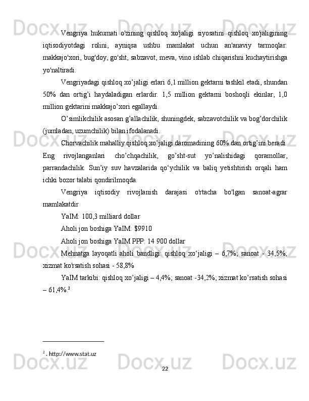 Vengriya   hukumati   o'zining   qishloq   xo'jaligi   siyosatini   qishloq   xo'jaligining
iqtisodiyotdagi   rolini,   ayniqsa   ushbu   mamlakat   uchun   an'anaviy   tarmoqlar:
makkajo'xori, bug'doy, go'sht, sabzavot, meva, vino ishlab chiqarishni kuchaytirishga
yo'naltiradi.
Vengriyadagi qishloq xo’jaligi erlari 6,1 million gektarni tashkil etadi, shundan
50%   dan   ortig’i   haydaladigan   erlardir.   1,5   million   gektarni   boshoqli   ekinlar,   1,0
million gektarini makkajo’xori egallaydi.
O’simlikchilik asosan g’allachilik, shuningdek, sabzavotchilik va bog’dorchilik
(jumladan, uzumchilik) bilan ifodalanadi.
Chorvachilik mahalliy qishloq xo’jaligi daromadining 60% dan ortig’ini beradi.
Eng   rivojlanganlari   cho’chqachilik,   go’sht-sut   yo’nalishidagi   qoramollar,
parrandachilik.   Sun’iy   suv   havzalarida   qo‘ychilik   va   baliq   yetishtirish   orqali   ham
ichki bozor talabi qondirilmoqda.
Vengriya   iqtisodiy   rivojlanish   darajasi   o'rtacha   bo'lgan   sanoat-agrar
mamlakatdir
YaIM: 100,3 milliard dollar
Aholi jon boshiga YaIM: $9910
Aholi jon boshiga YaIM PPP: 14 900 dollar
Mehnatga   layoqatli   aholi   bandligi:   qishloq   xo‘jaligi   –   6,7%;   sanoat   -   34,5%;
xizmat ko'rsatish sohasi - 58,8%
YaIM tarkibi: qishloq xo’jaligi – 4,4%; sanoat -34,2%; xizmat ko’rsatish sohasi
– 61,4%. 2
2
 . http://www.stat.uz
22 