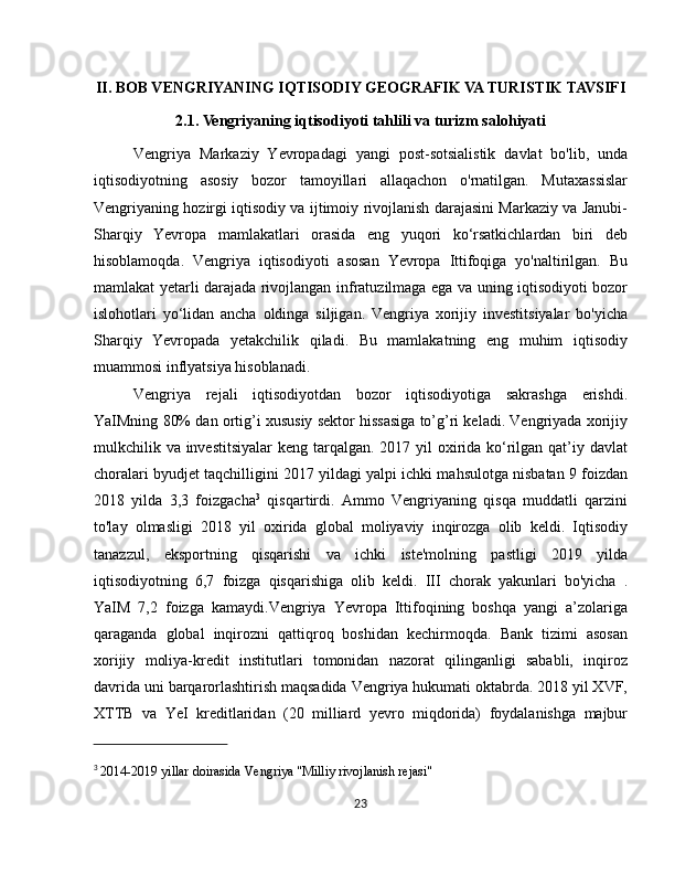 II. BOB VENGRIYANING IQTISODIY GEOGRAFIK VA TURISTIK TAVSIFI
2.1. Vengriyaning iqtisodiyoti tahlili va turizm salohiyati
Vengriya   Markaziy   Yevropadagi   yangi   post-sotsialistik   davlat   bo'lib,   unda
iqtisodiyotning   asosiy   bozor   tamoyillari   allaqachon   o'rnatilgan.   Mutaxassislar
Vengriyaning hozirgi iqtisodiy va ijtimoiy rivojlanish darajasini Markaziy va Janubi-
Sharqiy   Yevropa   mamlakatlari   orasida   eng   yuqori   ko‘rsatkichlardan   biri   deb
hisoblamoqda.   Vengriya   iqtisodiyoti   asosan   Yevropa   Ittifoqiga   yo'naltirilgan.   Bu
mamlakat yetarli darajada rivojlangan infratuzilmaga ega va uning iqtisodiyoti bozor
islohotlari   yo‘lidan   ancha   oldinga   siljigan.   Vengriya   xorijiy   investitsiyalar   bo'yicha
Sharqiy   Yevropada   yetakchilik   qiladi.   Bu   mamlakatning   eng   muhim   iqtisodiy
muammosi inflyatsiya hisoblanadi.
Vengriya   rejali   iqtisodiyotdan   bozor   iqtisodiyotiga   sakrashga   erishdi.
YaIMning 80% dan ortig’i xususiy sektor hissasiga to’g’ri keladi. Vengriyada xorijiy
mulkchilik va investitsiyalar  keng tarqalgan. 2017 yil  oxirida ko‘rilgan qat’iy davlat
choralari byudjet taqchilligini 2017 yildagi yalpi ichki mahsulotga nisbatan 9 foizdan
2018   yilda   3,3   foizgacha 3
  qisqartirdi.   Ammo   Vengriyaning   qisqa   muddatli   qarzini
to'lay   olmasligi   2018   yil   oxirida   global   moliyaviy   inqirozga   olib   keldi.   Iqtisodiy
tanazzul,   eksportning   qisqarishi   va   ichki   iste'molning   pastligi   2019   yilda
iqtisodiyotning   6,7   foizga   qisqarishiga   olib   keldi.   III   chorak   yakunlari   bo'yicha   .
YaIM   7,2   foizga   kamaydi.Vengriya   Yevropa   Ittifoqining   boshqa   yangi   a’zolariga
qaraganda   global   inqirozni   qattiqroq   boshidan   kechirmoqda.   Bank   tizimi   asosan
xorijiy   moliya-kredit   institutlari   tomonidan   nazorat   qilinganligi   sababli,   inqiroz
davrida uni barqarorlashtirish maqsadida Vengriya hukumati oktabrda. 2018 yil XVF,
XTTB   va   YeI   kreditlaridan   (20   milliard   yevro   miqdorida)   foydalanishga   majbur
3
  2014-2019 yillar doirasida Vengriya "Milliy rivojlanish rejasi" 
23 