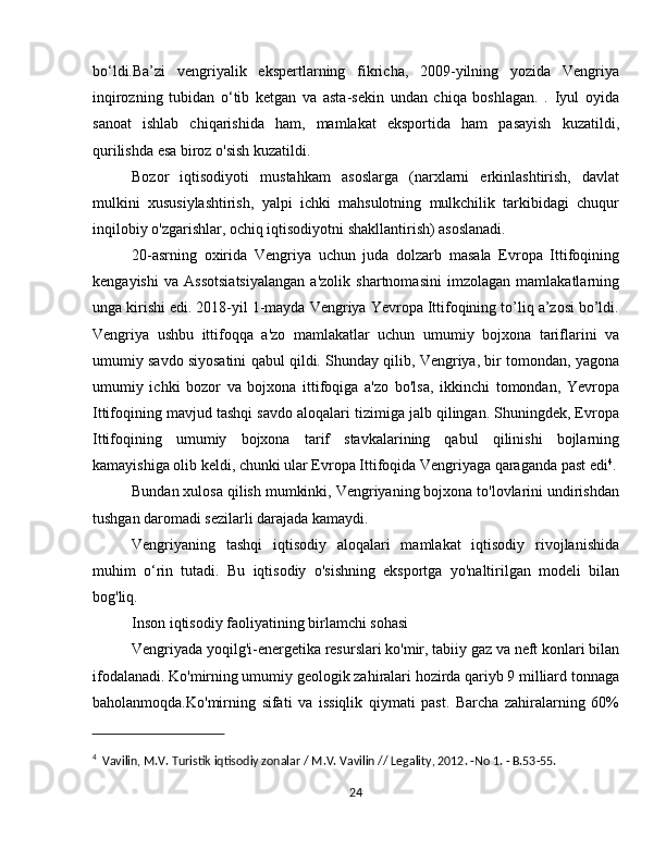 bo‘ldi.Ba’zi   vengriyalik   ekspertlarning   fikricha,   2009-yilning   yozida   Vengriya
inqirozning   tubidan   o‘tib   ketgan   va   asta-sekin   undan   chiqa   boshlagan.   .   Iyul   oyida
sanoat   ishlab   chiqarishida   ham,   mamlakat   eksportida   ham   pasayish   kuzatildi,
qurilishda esa biroz o'sish kuzatildi.
Bozor   iqtisodiyoti   mustahkam   asoslarga   (narxlarni   erkinlashtirish,   davlat
mulkini   xususiylashtirish,   yalpi   ichki   mahsulotning   mulkchilik   tarkibidagi   chuqur
inqilobiy o'zgarishlar, ochiq iqtisodiyotni shakllantirish) asoslanadi. 
20-asrning   oxirida   Vengriya   uchun   juda   dolzarb   masala   Evropa   Ittifoqining
kengayishi   va   Assotsiatsiyalangan   a'zolik   shartnomasini   imzolagan   mamlakatlarning
unga kirishi edi. 2018-yil 1-mayda Vengriya Yevropa Ittifoqining to’liq a’zosi bo’ldi.
Vengriya   ushbu   ittifoqqa   a'zo   mamlakatlar   uchun   umumiy   bojxona   tariflarini   va
umumiy savdo siyosatini qabul qildi. Shunday qilib, Vengriya, bir tomondan, yagona
umumiy   ichki   bozor   va   bojxona   ittifoqiga   a'zo   bo'lsa,   ikkinchi   tomondan,   Yevropa
Ittifoqining mavjud tashqi savdo aloqalari tizimiga jalb qilingan. Shuningdek, Evropa
Ittifoqining   umumiy   bojxona   tarif   stavkalarining   qabul   qilinishi   bojlarning
kamayishiga olib keldi, chunki ular Evropa Ittifoqida Vengriyaga qaraganda past edi 4
.
Bundan xulosa qilish mumkinki, Vengriyaning bojxona to'lovlarini undirishdan
tushgan daromadi sezilarli darajada kamaydi.
Vengriyaning   tashqi   iqtisodiy   aloqalari   mamlakat   iqtisodiy   rivojlanishida
muhim   o‘rin   tutadi.   Bu   iqtisodiy   o'sishning   eksportga   yo'naltirilgan   modeli   bilan
bog'liq.
Inson iqtisodiy faoliyatining birlamchi sohasi
Vengriyada yoqilg'i-energetika resurslari ko'mir, tabiiy gaz va neft konlari bilan
ifodalanadi. Ko'mirning umumiy geologik zahiralari hozirda qariyb 9 milliard tonnaga
baholanmoqda.Ko'mirning   sifati   va   issiqlik   qiymati   past.   Barcha   zahiralarning   60%
4
  Vavilin, M.V. Turistik iqtisodiy zonalar / M.V. Vavilin // Legality, 2012. -No 1. - B.53-55.
24 