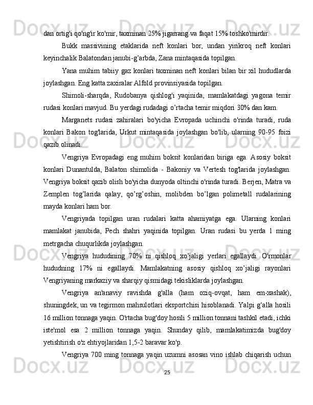 dan ortig'i qo'ng'ir ko'mir, taxminan 25% jigarrang va faqat 15% toshko'mirdir.
Bukk   massivining   etaklarida   neft   konlari   bor,   undan   yirikroq   neft   konlari
keyinchalik Balatondan janubi-g’arbda, Zana mintaqasida topilgan.
Yana muhim  tabiiy gaz konlari taxminan neft konlari bilan bir  xil  hududlarda
joylashgan. Eng katta zaxiralar Alfold provinsiyasida topilgan.
Shimoli-sharqda,   Rudobanya   qishlog'i   yaqinida,   mamlakatdagi   yagona   temir
rudasi konlari mavjud. Bu yerdagi rudadagi o’rtacha temir miqdori 30% dan kam.
Marganets   rudasi   zahiralari   bo'yicha   Evropada   uchinchi   o'rinda   turadi,   ruda
konlari   Bakon   tog'larida,   Urkut   mintaqasida   joylashgan   bo'lib,   ularning   90-95   foizi
qazib olinadi.
Vengriya   Evropadagi   eng   muhim   boksit   konlaridan   biriga   ega.   Asosiy   boksit
konlari   Dunantulda,   Balaton   shimolida   -   Bakoniy   va   Vertesh   tog'larida   joylashgan.
Vengriya boksit qazib olish bo'yicha dunyoda oltinchi o'rinda turadi. Berjen, Matra va
Zemplen   tog’larida   qalay,   qo’rg’oshin,   molibden   bo’lgan   polimetall   rudalarining
mayda konlari ham bor.
Vengriyada   topilgan   uran   rudalari   katta   ahamiyatga   ega.   Ularning   konlari
mamlakat   janubida,   Pech   shahri   yaqinida   topilgan.   Uran   rudasi   bu   yerda   1   ming
metrgacha chuqurlikda joylashgan. 
Vengriya   hududining   70%   ni   qishloq   xo’jaligi   yerlari   egallaydi.   O'rmonlar
hududning   17%   ni   egallaydi.   Mamlakatning   asosiy   qishloq   xo’jaligi   rayonlari
Vengriyaning markaziy va sharqiy qismidagi tekisliklarda joylashgan.
Vengriya   an'anaviy   ravishda   g'alla   (ham   oziq-ovqat,   ham   em-xashak),
shuningdek, un va tegirmon mahsulotlari eksportchisi hisoblanadi. Yalpi g‘alla hosili
16 million tonnaga yaqin. O'rtacha bug'doy hosili 5 million tonnani tashkil etadi, ichki
iste'mol   esa   2   million   tonnaga   yaqin.   Shunday   qilib,   mamlakatimizda   bug'doy
yetishtirish o'z ehtiyojlaridan 1,5-2 baravar ko'p.
Vengriya 700 ming tonnaga yaqin uzumni asosan  vino ishlab chiqarish uchun
25