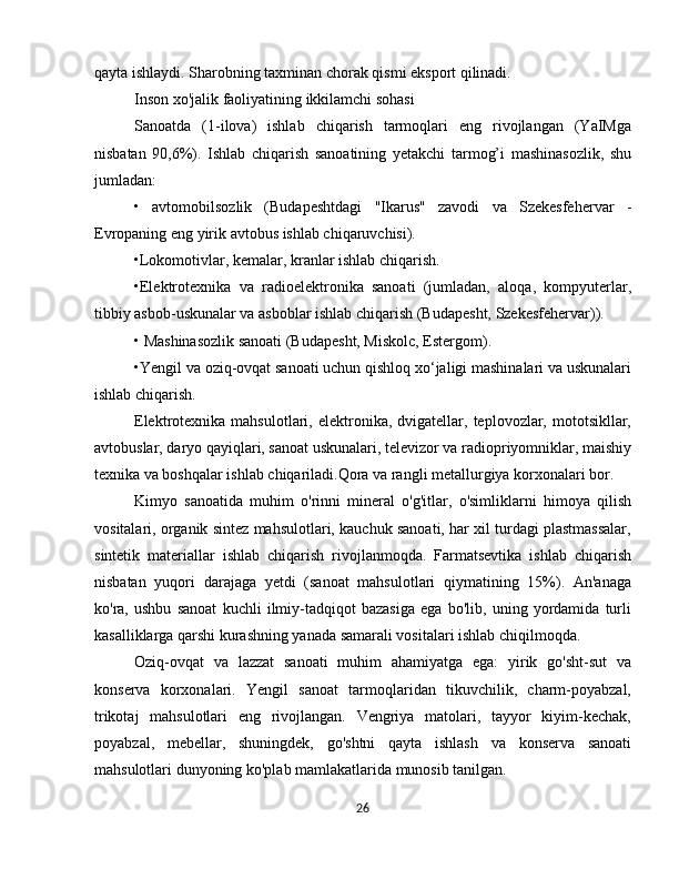 qayta ishlaydi. Sharobning taxminan chorak qismi eksport qilinadi. 
Inson xo'jalik faoliyatining ikkilamchi sohasi
Sanoatda   (1-ilova)   ishlab   chiqarish   tarmoqlari   eng   rivojlangan   (YaIMga
nisbatan   90,6%).   Ishlab   chiqarish   sanoatining   yetakchi   tarmog’i   mashinasozlik,   shu
jumladan:
•   avtomobilsozlik   (Budapeshtdagi   "Ikarus"   zavodi   va   Szekesfehervar   -
Evropaning eng yirik avtobus ishlab chiqaruvchisi).
•Lokomotivlar, kemalar, kranlar ishlab chiqarish.
•Elektrotexnika   va   radioelektronika   sanoati   (jumladan,   aloqa,   kompyuterlar,
tibbiy asbob-uskunalar va asboblar ishlab chiqarish (Budapesht, Szekesfehervar)).
• Mashinasozlik sanoati (Budapesht, Miskolc, Estergom).
•Yengil va oziq-ovqat sanoati uchun qishloq xo‘jaligi mashinalari va uskunalari
ishlab chiqarish. 
Elektrotexnika  mahsulotlari,  elektronika,  dvigatellar,  teplovozlar,  mototsikllar,
avtobuslar, daryo qayiqlari, sanoat uskunalari, televizor va radiopriyomniklar, maishiy
texnika va boshqalar ishlab chiqariladi.Qora va rangli metallurgiya korxonalari bor.
Kimyo   sanoatida   muhim   o'rinni   mineral   o'g'itlar,   o'simliklarni   himoya   qilish
vositalari, organik sintez mahsulotlari, kauchuk sanoati, har xil turdagi plastmassalar,
sintetik   materiallar   ishlab   chiqarish   rivojlanmoqda.   Farmatsevtika   ishlab   chiqarish
nisbatan   yuqori   darajaga   yetdi   (sanoat   mahsulotlari   qiymatining   15%).   An'anaga
ko'ra,   ushbu   sanoat   kuchli   ilmiy-tadqiqot   bazasiga   ega   bo'lib,   uning   yordamida   turli
kasalliklarga qarshi kurashning yanada samarali vositalari ishlab chiqilmoqda.
Oziq-ovqat   va   lazzat   sanoati   muhim   ahamiyatga   ega:   yirik   go'sht-sut   va
konserva   korxonalari.   Yengil   sanoat   tarmoqlaridan   tikuvchilik,   charm-poyabzal,
trikotaj   mahsulotlari   eng   rivojlangan.   Vengriya   matolari,   tayyor   kiyim-kechak,
poyabzal,   mebellar,   shuningdek,   go'shtni   qayta   ishlash   va   konserva   sanoati
mahsulotlari dunyoning ko'plab mamlakatlarida munosib tanilgan.
26 