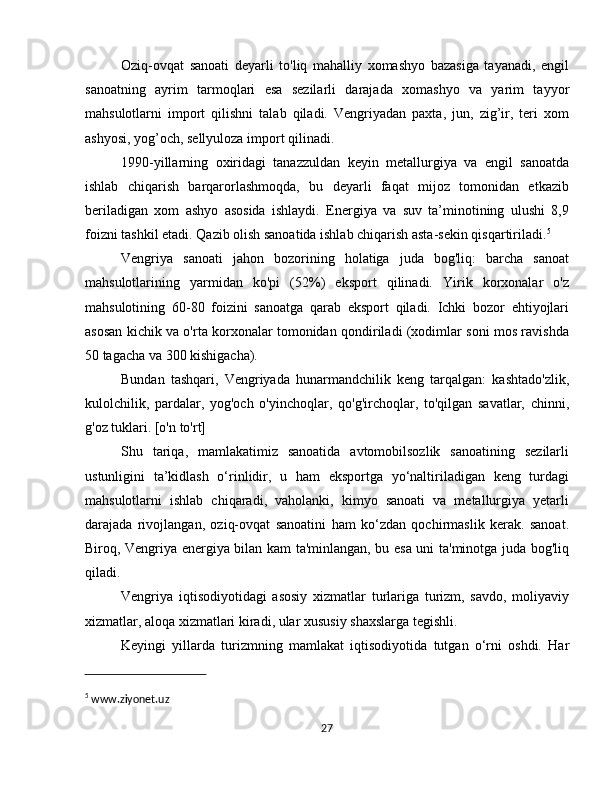 Oziq-ovqat   sanoati   deyarli   to'liq   mahalliy   xomashyo   bazasiga   tayanadi,   engil
sanoatning   ayrim   tarmoqlari   esa   sezilarli   darajada   xomashyo   va   yarim   tayyor
mahsulotlarni   import   qilishni   talab   qiladi.   Vengriyadan   paxta,   jun,   zig’ir,   teri   xom
ashyosi, yog’och, sellyuloza import qilinadi.
1990-yillarning   oxiridagi   tanazzuldan   keyin   metallurgiya   va   engil   sanoatda
ishlab   chiqarish   barqarorlashmoqda,   bu   deyarli   faqat   mijoz   tomonidan   etkazib
beriladigan   xom   ashyo   asosida   ishlaydi.   Energiya   va   suv   ta’minotining   ulushi   8,9
foizni tashkil etadi. Qazib olish sanoatida ishlab chiqarish asta-sekin qisqartiriladi. 5
Vengriya   sanoati   jahon   bozorining   holatiga   juda   bog'liq:   barcha   sanoat
mahsulotlarining   yarmidan   ko'pi   (52%)   eksport   qilinadi.   Yirik   korxonalar   o'z
mahsulotining   60-80   foizini   sanoatga   qarab   eksport   qiladi.   Ichki   bozor   ehtiyojlari
asosan kichik va o'rta korxonalar tomonidan qondiriladi (xodimlar soni mos ravishda
50 tagacha va 300 kishigacha).
Bundan   tashqari,   Vengriyada   hunarmandchilik   keng   tarqalgan:   kashtado'zlik,
kulolchilik,   pardalar,   yog'och   o'yinchoqlar,   qo'g'irchoqlar,   to'qilgan   savatlar,   chinni,
g'oz tuklari. [o'n to'rt]
Shu   tariqa,   mamlakatimiz   sanoatida   avtomobilsozlik   sanoatining   sezilarli
ustunligini   ta’kidlash   o‘rinlidir,   u   ham   eksportga   yo‘naltiriladigan   keng   turdagi
mahsulotlarni   ishlab   chiqaradi,   vaholanki,   kimyo   sanoati   va   metallurgiya   yetarli
darajada   rivojlangan,   oziq-ovqat   sanoatini   ham   ko‘zdan   qochirmaslik   kerak.   sanoat.
Biroq, Vengriya energiya bilan kam ta'minlangan, bu esa uni ta'minotga juda bog'liq
qiladi.
Vengriya   iqtisodiyotidagi   asosiy   xizmatlar   turlariga   turizm,   savdo,   moliyaviy
xizmatlar, aloqa xizmatlari kiradi, ular xususiy shaxslarga tegishli.
Keyingi   yillarda   turizmning   mamlakat   iqtisodiyotida   tutgan   o‘rni   oshdi.   Har
5
 www.ziyonet.uz
27 