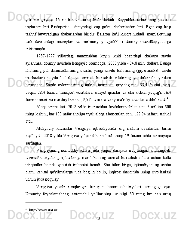 yili   Vengriyaga   15   milliondan   ortiq   kishi   keladi.   Sayyohlar   uchun   eng   jozibali
joylardan   biri   Budapesht   -   dunyodagi   eng   go'zal   shaharlardan   biri.   Eger   eng   ko'p
tashrif   buyuradigan   shaharlardan   biridir.   Balaton   ko'li   kurort   hududi,   mamlakatning
turli   davrlardagi   muzeylari   va   me'moriy   yodgorliklari   doimiy   muvaffaqiyatlarga
erishmoqda
1987-1997   yillardagi   tanazzuldan   keyin   ichki   bozordagi   chakana   savdo
aylanmasi doimiy ravishda kengayib bormoqda (2002 yilda - 24,8 mln. dollar). Bunga
aholining   pul   daromadlarining   o'sishi,   yangi   savdo   turlarining   (gipermarket,   savdo
markazlari)   paydo   bo'lishi   va   xizmat   ko'rsatish   sifatining   yaxshilanishi   yordam
bermoqda.   Savdo   aylanmasining   tarkibi   taxminan   quyidagicha:   33,4   foizini   oziq-
ovqat,   28,4   foizini   transport   vositalari,   ehtiyot   qismlar   va   ular   uchun   yoqilg'i,   16,4
foizini mebel va maishiy texnika, 9,5 foizini madaniy-ma'rifiy tovarlar tashkil etadi. 6
 
Aloqa   xizmatlari:   2018   yilda   internetdan   foydalanuvchilar   soni   5   million   500
ming kishini, har 100 nafar aholiga uyali aloqa abonentlari soni 122,24 nafarni tashkil
etdi.
Moliyaviy   xizmatlar   Vengriya   iqtisodiyotida   eng   muhim   o'rinlardan   birini
egallaydi.  2018  yilda  Vengriya  yalpi   ichki   mahsulotning  19  foizini   ichki   sarmoyaga
sarflagan. 
Vengriyaning   nomoddiy   sohasi   juda   yuqori   darajada   rivojlangan,   shuningdek,
diversifikatsiyalangan,   bu   bizga   mamlakatning   xizmat   ko'rsatish   sohasi   uchun   katta
istiqbollar   haqida   gapirish   imkonini   beradi.   Shu   bilan   birga,   iqtisodiyotning   ushbu
qismi   kapital   qo'yilmalarga   juda   bog'liq   bo'lib,   inqiroz   sharoitida   uning   rivojlanishi
uchun juda noqulay.
Vengriya   yaxshi   rivojlangan   transport   kommunikatsiyalari   tarmog'iga   ega.
Umumiy   foydalanishdagi   avtomobil   yo’llarining   uzunligi   30   ming   km   dan   ortiq
6
 . http://www.stat.uz
28 