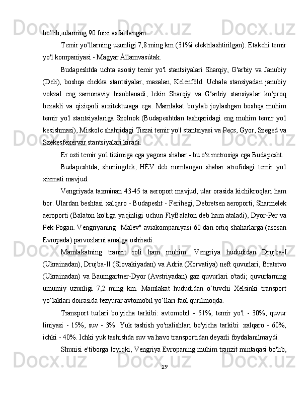 bo’lib, ularning 90 foizi asfaltlangan.
Temir yo’llarning uzunligi 7,8 ming km (31%i elektrlashtirilgan). Etakchi temir
yo'l kompaniyasi - Magyar Államvasútak.
Budapeshtda   uchta   asosiy   temir   yo'l   stantsiyalari   Sharqiy,   G'arbiy   va   Janubiy
(Deli),   boshqa   chekka   stantsiyalar,   masalan,   Kelenföld.   Uchala   stansiyadan   janubiy
vokzal   eng   zamonaviy   hisoblanadi,   lekin   Sharqiy   va   G‘arbiy   stansiyalar   ko‘proq
bezakli   va   qiziqarli   arxitekturaga   ega.   Mamlakat   bo'ylab   joylashgan   boshqa   muhim
temir   yo'l   stantsiyalariga   Szolnok  (Budapeshtdan   tashqaridagi   eng   muhim   temir   yo'l
kesishmasi), Miskolc shahridagi Tiszai temir yo'l stantsiyasi va Pecs, Gyor, Szeged va
Székesfexérvar stantsiyalari kiradi.
Er osti temir yo'l tizimiga ega yagona shahar - bu o'z metrosiga ega Budapesht.
Budapeshtda,   shuningdek,   HÉV   deb   nomlangan   shahar   atrofidagi   temir   yo'l
xizmati mavjud.
Vengriyada taxminan 43-45 ta aeroport mavjud, ular orasida kichikroqlari ham
bor. Ulardan beshtasi xalqaro - Budapesht - Ferihegi, Debretsen aeroporti, Sharmelek
aeroporti (Balaton ko'liga yaqinligi uchun FlyBalaton deb ham ataladi), Dyor-Per va
Pek-Pogan. Vengriyaning "Malev" aviakompaniyasi 60 dan ortiq shaharlarga (asosan
Evropada) parvozlarni amalga oshiradi.
Mamlakatning   tranzit   roli   ham   muhim.   Vengriya   hududidan   Drujba-I
(Ukrainadan), Drujba-II (Slovakiyadan) va Adria (Xorvatiya) neft quvurlari, Bratstvo
(Ukrainadan)  va  Baumgartner-Dyor  (Avstriyadan)   gaz  quvurlari  o'tadi;   quvurlarning
umumiy   uzunligi   7,2   ming   km.   Mamlakat   hududidan   o‘tuvchi   Xelsinki   transport
yo‘laklari doirasida tezyurar avtomobil yo‘llari faol qurilmoqda.
Transport   turlari   bo'yicha   tarkibi:   avtomobil   -   51%,   temir   yo'l   -   30%,   quvur
liniyasi   -   15%,   suv   -   3%.   Yuk   tashish   yo'nalishlari   bo'yicha   tarkibi:   xalqaro   -   60%,
ichki - 40%. Ichki yuk tashishda suv va havo transportidan deyarli foydalanilmaydi. 
Shunisi e'tiborga loyiqki, Vengriya Evropaning muhim tranzit mintaqasi bo'lib,
29 