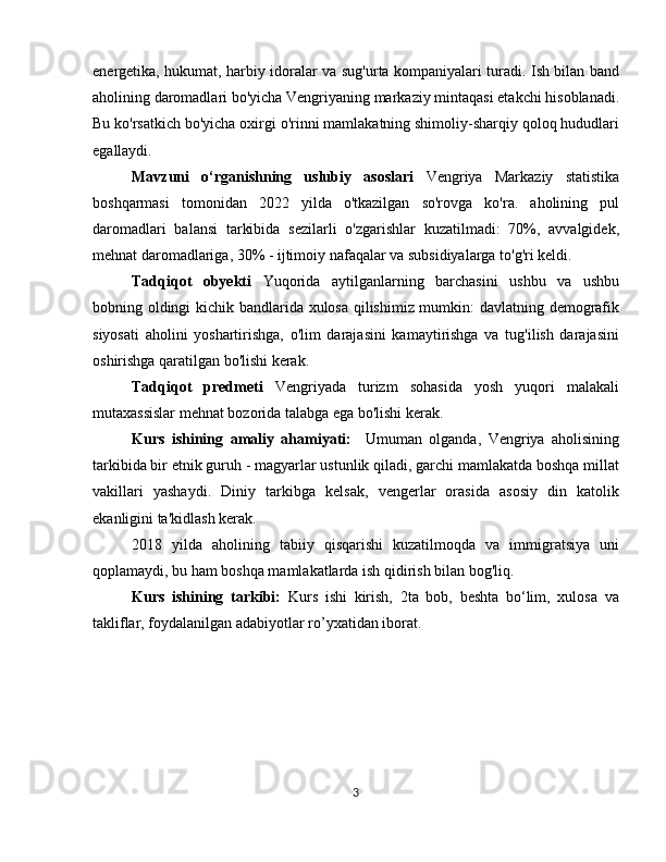 energetika, hukumat, harbiy idoralar va sug'urta kompaniyalari turadi. Ish bilan band
aholining daromadlari bo'yicha Vengriyaning markaziy mintaqasi etakchi hisoblanadi.
Bu ko'rsatkich bo'yicha oxirgi o'rinni mamlakatning shimoliy-sharqiy qoloq hududlari
egallaydi.
Mavzuni   o‘rganishning   uslubiy   asoslari   Vengriya   Markaziy   statistika
boshqarmasi   tomonidan   2022   yilda   o'tkazilgan   so'rovga   ko'ra.   aholining   pul
daromadlari   balansi   tarkibida   sezilarli   o'zgarishlar   kuzatilmadi:   70%,   avvalgidek,
mehnat daromadlariga, 30% - ijtimoiy nafaqalar va subsidiyalarga to'g'ri keldi.
Tadqiqot   obyekti   Yuqorida   aytilganlarning   barchasini   ushbu   va   ushbu
bobning oldingi kichik bandlarida xulosa qilishimiz mumkin: davlatning demografik
siyosati   aholini   yoshartirishga,   o'lim   darajasini   kamaytirishga   va   tug'ilish   darajasini
oshirishga qaratilgan bo'lishi kerak. 
Tadqiqot   predmeti   Vengriyada   turizm   sohasida   yosh   yuqori   malakali
mutaxassislar mehnat bozorida talabga ega bo'lishi kerak.
Kurs   ishining   amaliy   ahamiyati:     Umuman   olganda,   Vengriya   aholisining
tarkibida bir etnik guruh - magyarlar ustunlik qiladi, garchi mamlakatda boshqa millat
vakillari   yashaydi.   Diniy   tarkibga   kelsak,   vengerlar   orasida   asosiy   din   katolik
ekanligini ta'kidlash kerak.
2018   yilda   aholining   tabiiy   qisqarishi   kuzatilmoqda   va   immigratsiya   uni
qoplamaydi, bu ham boshqa mamlakatlarda ish qidirish bilan bog'liq.
Kurs   ishining   tarkibi:   Kurs   ishi   kirish,   2ta   bob,   beshta   bo‘lim,   xulosa   va
takliflar, foydalanilgan adabiyotlar ro’yxatidan iborat.
 
3 