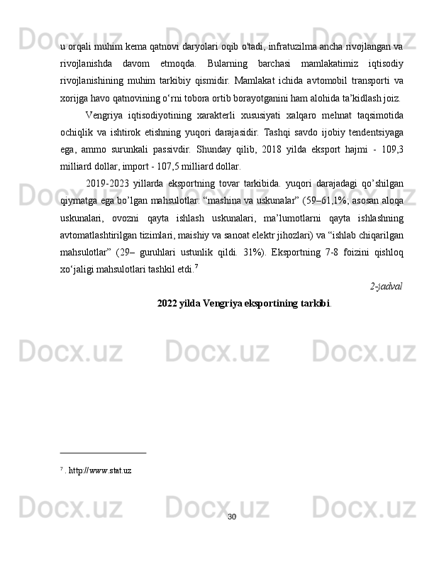 u orqali muhim kema qatnovi daryolari oqib o'tadi, infratuzilma ancha rivojlangan va
rivojlanishda   davom   etmoqda.   Bularning   barchasi   mamlakatimiz   iqtisodiy
rivojlanishining   muhim   tarkibiy   qismidir.   Mamlakat   ichida   avtomobil   transporti   va
xorijga havo qatnovining o‘rni tobora ortib borayotganini ham alohida ta’kidlash joiz.
Vengriya   iqtisodiyotining   xarakterli   xususiyati   xalqaro   mehnat   taqsimotida
ochiqlik   va   ishtirok   etishning   yuqori   darajasidir.   Tashqi   savdo   ijobiy   tendentsiyaga
ega,   ammo   surunkali   passivdir.   Shunday   qilib,   2018   yilda   eksport   hajmi   -   109,3
milliard dollar, import - 107,5 milliard dollar. 
2019-2023   yillarda   eksportning   tovar   tarkibida.   yuqori   darajadagi   qo’shilgan
qiymatga ega bo’lgan mahsulotlar: “mashina va uskunalar” (59–61,1%; asosan aloqa
uskunalari,   ovozni   qayta   ishlash   uskunalari,   ma’lumotlarni   qayta   ishlashning
avtomatlashtirilgan tizimlari, maishiy va sanoat elektr jihozlari) va “ishlab chiqarilgan
mahsulotlar”   (29–   guruhlari   ustunlik   qildi.   31%).   Eksportning   7-8   foizini   qishloq
xo‘jaligi mahsulotlari tashkil etdi. 7
          2-jadval
2022 yilda Vengriya eksportining tarkibi .
7
  . http://www.stat.uz
30