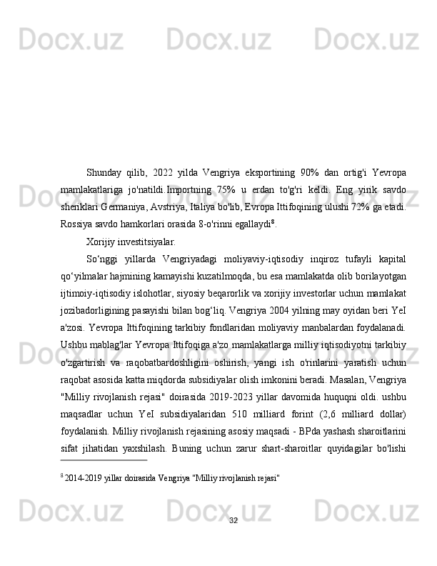          
Shunday   qilib,   2022   yilda   Vengriya   eksportining   90%   dan   ortig'i   Yevropa
mamlakatlariga   jo'natildi.Importning   75%   u   erdan   to'g'ri   keldi.   Eng   yirik   savdo
sheriklari Germaniya, Avstriya, Italiya bo'lib, Evropa Ittifoqining ulushi 72% ga etadi.
Rossiya savdo hamkorlari orasida 8-o'rinni egallaydi 8
.
Xorijiy investitsiyalar.
So‘nggi   yillarda   Vengriyadagi   moliyaviy-iqtisodiy   inqiroz   tufayli   kapital
qo‘yilmalar hajmining kamayishi kuzatilmoqda, bu esa mamlakatda olib borilayotgan
ijtimoiy-iqtisodiy islohotlar, siyosiy beqarorlik va xorijiy investorlar uchun mamlakat
jozibadorligining pasayishi bilan bog‘liq. Vengriya 2004 yilning may oyidan beri YeI
a'zosi. Yevropa Ittifoqining tarkibiy fondlaridan moliyaviy manbalardan foydalanadi.
Ushbu mablag'lar Yevropa Ittifoqiga a'zo mamlakatlarga milliy iqtisodiyotni tarkibiy
o'zgartirish   va   raqobatbardoshligini   oshirish,   yangi   ish   o'rinlarini   yaratish   uchun
raqobat asosida katta miqdorda subsidiyalar olish imkonini beradi. Masalan, Vengriya
"Milliy   rivojlanish   rejasi"   doirasida   2019-2023   yillar   davomida   huquqni   oldi.   ushbu
maqsadlar   uchun   YeI   subsidiyalaridan   510   milliard   forint   (2,6   milliard   dollar)
foydalanish. Milliy rivojlanish rejasining asosiy maqsadi - BPda yashash sharoitlarini
sifat   jihatidan   yaxshilash.   Buning   uchun   zarur   shart-sharoitlar   quyidagilar   bo'lishi
8
  2014-2019 yillar doirasida Vengriya "Milliy rivojlanish rejasi" 
32 