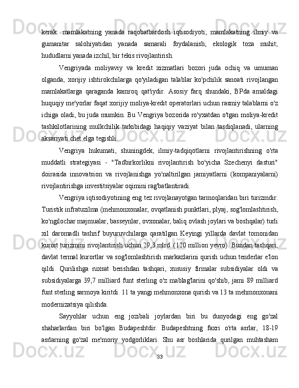 kerak:   mamlakatning   yanada   raqobatbardosh   iqtisodiyoti;   mamlakatning   ilmiy   va
gumanitar   salohiyatidan   yanada   samarali   foydalanish;   ekologik   toza   muhit;
hududlarni yanada izchil, bir tekis rivojlantirish.
Vengriyada   moliyaviy   va   kredit   xizmatlari   bozori   juda   ochiq   va   umuman
olganda,   xorijiy   ishtirokchilarga   qo'yiladigan   talablar   ko'pchilik   sanoati   rivojlangan
mamlakatlarga   qaraganda   kamroq   qat'iydir.   Asosiy   farq   shundaki,   BPda   amaldagi
huquqiy me'yorlar faqat xorijiy moliya-kredit operatorlari uchun rasmiy talablarni o'z
ichiga oladi, bu juda mumkin. Bu Vengriya bozorida ro'yxatdan o'tgan moliya-kredit
tashkilotlarining   mulkchilik   tarkibidagi   haqiqiy   vaziyat   bilan   tasdiqlanadi,   ularning
aksariyati chet elga tegishli.
Vengriya   hukumati,   shuningdek,   ilmiy-tadqiqotlarni   rivojlantirishning   o'rta
muddatli   strategiyasi   -   "Tadbirkorlikni   rivojlantirish   bo'yicha   Szechenyi   dasturi"
doirasida   innovatsion   va   rivojlanishga   yo'naltirilgan   jamiyatlarni   (kompaniyalarni)
rivojlantirishga investitsiyalar oqimini rag'batlantiradi.
Vengriya iqtisodiyotining eng tez rivojlanayotgan tarmoqlaridan biri turizmdir.
Turistik infratuzilma (mehmonxonalar, ovqatlanish punktlari, plyaj, sog'lomlashtirish,
ko'ngilochar majmualar, basseynlar, ovxonalar, baliq ovlash joylari va boshqalar) turli
xil   daromadli   tashrif   buyuruvchilarga   qaratilgan   Keyingi   yillarda   davlat   tomonidan
kurort turizmini rivojlantirish uchun 29,3 mlrd. (120 million yevro). Bundan tashqari,
davlat termal kurortlar va sog'lomlashtirish markazlarini qurish uchun tenderlar e'lon
qildi.   Qurilishga   ruxsat   berishdan   tashqari,   xususiy   firmalar   subsidiyalar   oldi   va
subsidiyalarga   39,7   milliard   funt   sterling   o'z   mablag'larini   qo'shib,   jami   89   milliard
funt sterling sarmoya kiritdi. 11 ta yangi mehmonxona qurish va 13 ta mehmonxonani
modernizatsiya qilishda.
Sayyohlar   uchun   eng   jozibali   joylardan   biri   bu   dunyodagi   eng   go'zal
shaharlardan   biri   bo'lgan   Budapeshtdir.   Budapeshtning   faxri   o'rta   asrlar,   18-19
asrlarning   go'zal   me'moriy   yodgorliklari.   Shu   asr   boshlarida   qurilgan   muhtasham
33