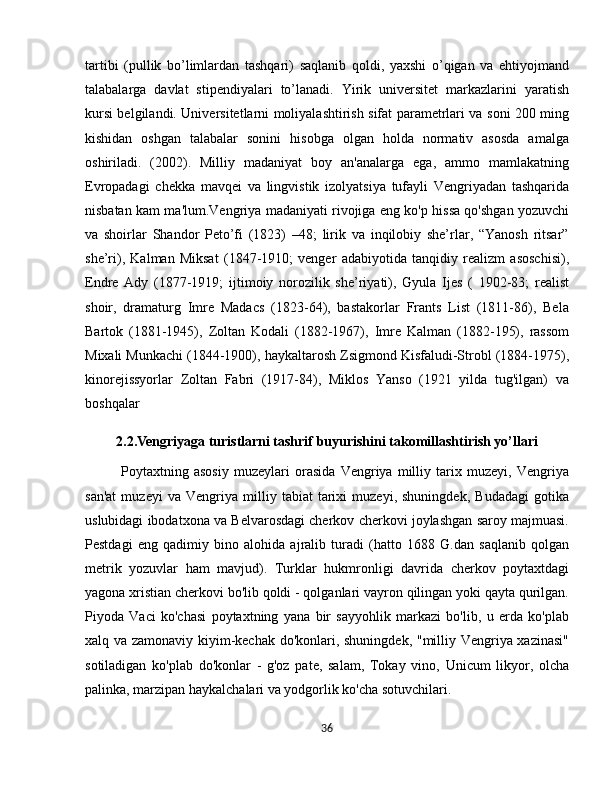 tartibi   (pullik   bo’limlardan   tashqari)   saqlanib   qoldi,   yaxshi   o’qigan   va   ehtiyojmand
talabalarga   davlat   stipendiyalari   to’lanadi.   Yirik   universitet   markazlarini   yaratish
kursi belgilandi. Universitetlarni moliyalashtirish sifat parametrlari va soni 200 ming
kishidan   oshgan   talabalar   sonini   hisobga   olgan   holda   normativ   asosda   amalga
oshiriladi.   (2002).   Milliy   madaniyat   boy   an'analarga   ega,   ammo   mamlakatning
Evropadagi   chekka   mavqei   va   lingvistik   izolyatsiya   tufayli   Vengriyadan   tashqarida
nisbatan kam ma'lum.Vengriya madaniyati rivojiga eng ko'p hissa qo'shgan yozuvchi
va   shoirlar   Shandor   Peto’fi   (1823)   –48;   lirik   va   inqilobiy   she’rlar,   “Yanosh   ritsar”
she’ri),   Kalman   Miksat   (1847-1910;   venger   adabiyotida   tanqidiy   realizm   asoschisi),
Endre   Ady   (1877-1919;   ijtimoiy   norozilik   she’riyati),   Gyula   Ijes   (   1902-83;   realist
shoir,   dramaturg   Imre   Madacs   (1823-64),   bastakorlar   Frants   List   (1811-86),   Bela
Bartok   (1881-1945),   Zoltan   Kodali   (1882-1967),   Imre   Kalman   (1882-195),   rassom
Mixali Munkachi (1844-1900), haykaltarosh Zsigmond Kisfaludi-Strobl (1884-1975),
kinorejissyorlar   Zoltan   Fabri   (1917-84),   Miklos   Yanso   (1921   yilda   tug'ilgan)   va
boshqalar 
2.2.Vengriyaga turistlarni tashrif buyurishini takomillashtirish yo’llari
Poytaxtning   asosiy   muzeylari   orasida   Vengriya   milliy   tarix   muzeyi,   Vengriya
san'at   muzeyi   va   Vengriya   milliy   tabiat   tarixi   muzeyi,   shuningdek,   Budadagi   gotika
uslubidagi ibodatxona va Belvarosdagi cherkov cherkovi joylashgan saroy majmuasi.
Pestdagi   eng   qadimiy   bino   alohida   ajralib   turadi   (hatto   1688   G.dan   saqlanib   qolgan
metrik   yozuvlar   ham   mavjud).   Turklar   hukmronligi   davrida   cherkov   poytaxtdagi
yagona xristian cherkovi bo'lib qoldi - qolganlari vayron qilingan yoki qayta qurilgan.
Piyoda   Vaci   ko'chasi   poytaxtning   yana   bir   sayyohlik   markazi   bo'lib,   u   erda   ko'plab
xalq va zamonaviy kiyim-kechak do'konlari, shuningdek, "milliy Vengriya xazinasi"
sotiladigan   ko'plab   do'konlar   -   g'oz   pate,   salam,   Tokay   vino,   Unicum   likyor,   olcha
palinka, marzipan haykalchalari va yodgorlik ko'cha sotuvchilari.
36