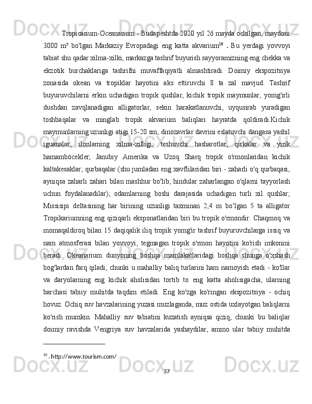 Tropicarium-Oceanarium - Budapeshtda 2020 yil 26 mayda ochilgan, maydoni
3000   m²   bo'lgan   Markaziy   Evropadagi   eng   katta   akvarium 10
  .   Bu   yerdagi   yovvoyi
tabiat shu qadar xilma-xilki, markazga tashrif buyurish sayyoramizning eng chekka va
ekzotik   burchaklariga   tashrifni   muvaffaqiyatli   almashtiradi.   Doimiy   ekspozitsiya
zonasida   okean   va   tropiklar   hayotini   aks   ettiruvchi   8   ta   zal   mavjud.   Tashrif
buyuruvchilarni   erkin   uchadigan   tropik   qushlar,   kichik   tropik   maymunlar,   yomg'irli
dushdan   zavqlanadigan   alligatorlar,   sekin   harakatlanuvchi,   uyqusirab   yuradigan
toshbaqalar   va   minglab   tropik   akvarium   baliqlari   hayratda   qoldiradi.Kichik
maymunlarning uzunligi atigi 15-20 sm; dinozavrlar davrini eslatuvchi dangasa yashil
iguanalar;   ilonlarning   xilma-xilligi;   teshuvchi   hasharotlar,   qirkalar   va   yirik
hamamböcekler;   Janubiy   Amerika   va   Uzoq   Sharq   tropik   o'rmonlaridan   kichik
kaltakesaklar; qurbaqalar (shu jumladan eng xavflilaridan biri - zaharli o'q qurbaqasi,
ayniqsa zaharli zahari  bilan mashhur  bo'lib, hindular  zaharlangan o'qlarni  tayyorlash
uchun   foydalanadilar);   odamlarning   boshi   darajasida   uchadigan   turli   xil   qushlar;
Missisipi   deltasining   har   birining   uzunligi   taxminan   2,4   m   bo‘lgan   5   ta   alligator
Tropikariumning eng qiziqarli eksponatlaridan biri bu tropik o'rmondir. Chaqmoq va
momaqaldiroq bilan 15 daqiqalik iliq tropik yomg'ir tashrif buyuruvchilarga issiq va
nam   atmosferasi   bilan   yovvoyi,   tegmagan   tropik   o'rmon   hayotini   ko'rish   imkonini
beradi.   Okeanarium   dunyoning   boshqa   mamlakatlaridagi   boshqa   shunga   o'xshash
bog'lardan farq qiladi, chunki u mahalliy baliq turlarini ham namoyish etadi - ko'llar
va   daryolarning   eng   kichik   aholisidan   tortib   to   eng   katta   aholisigacha,   ularning
barchasi   tabiiy   muhitda   taqdim   etiladi.   Eng   ko'zga   ko'ringan   ekspozitsiya   -   ochiq
hovuz. Ochiq suv havzalarining yuzasi muzlaganda, muz ostida uxlayotgan baliqlarni
ko'rish   mumkin.   Mahalliy   suv   tabiatini   kuzatish   ayniqsa   qiziq,   chunki   bu   baliqlar
doimiy   ravishda   Vengriya   suv   havzalarida   yashaydilar,   ammo   ular   tabiiy   muhitda
10
 . http://www.tourism.com/
37