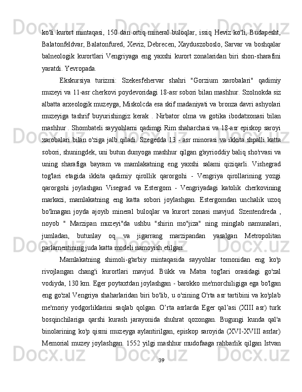 ko'li   kurort   mintaqasi,   150   dan   ortiq   mineral   buloqlar,   issiq   Heviz   ko'li,   Budapesht,
Balatonfeldvar, Balatonfured, Xeviz, Debrecen, Xayduszoboslo,  Sarvar va boshqalar
balneologik   kurortlari   Vengriyaga   eng   yaxshi   kurort   zonalaridan   biri   shon-sharafini
yaratdi. Yevropada.
Ekskursiya   turizmi:   Szekesfehervar   shahri   "Gorzium   xarobalari"   qadimiy
muzeyi va 11-asr cherkovi poydevoridagi 18-asr sobori bilan mashhur.  Szolnokda  siz
albatta arxeologik muzeyga,  Miskolcda  esa skif madaniyati va bronza davri ashyolari
muzeyiga   tashrif   buyurishingiz   kerak   .   Nirbator   olma   va   gotika   ibodatxonasi   bilan
mashhur . Shombateli sayyohlarni qadimgi Rim shaharchasi va 18-asr episkop saroyi
xarobalari  bilan o'ziga jalb qiladi.   Szegedda 13   - asr  minorasi  va ikkita shpalli  katta
sobori, shuningdek, uni butun dunyoga mashhur qilgan g'ayrioddiy baliq sho'rvasi va
uning   sharafiga   bayram   va   mamlakatning   eng   yaxshi   salami   qiziqarli.   Vishegrad
tog'lari   etagida   ikkita   qadimiy   qirollik   qarorgohi   -   Vengriya   qirollarining   yozgi
qarorgohi   joylashgan   Visegrad   va   Estergom   -   Vengriyadagi   katolik   cherkovining
markazi,   mamlakatning   eng   katta   sobori   joylashgan.   Estergomdan   unchalik   uzoq
bo'lmagan   joyda   ajoyib   mineral   buloqlar   va   kurort   zonasi   mavjud.   Szentendreda   ,
noyob   "   Marzipan   muzeyi"da   ushbu   "shirin   mo''jiza"   ning   minglab   namunalari,
jumladan,   butunlay   oq   va   jigarrang   marzipandan   yasalgan   Metropolitan
parlamentining juda katta modeli namoyish etilgan.
Mamlakatning   shimoli-g'arbiy   mintaqasida   sayyohlar   tomonidan   eng   ko'p
rivojlangan   chang'i   kurortlari   mavjud.   Bükk   va   Matra   tog'lari   orasidagi   go'zal
vodiyda, 130 km. Eger poytaxtdan joylashgan - barokko me'morchiligiga ega bo'lgan
eng go'zal Vengriya shaharlaridan biri bo'lib, u o'zining O'rta asr tartibini va ko'plab
me'moriy   yodgorliklarini   saqlab   qolgan.   O’rta   asrlarda   Eger   qal’asi   (XIII   asr)   turk
bosqinchilariga   qarshi   kurash   jarayonida   shuhrat   qozongan.   Bugungi   kunda   qal'a
binolarining   ko'p   qismi   muzeyga   aylantirilgan,   episkop   saroyida   (XVI-XVIII   asrlar)
Memorial muzey joylashgan. 1552 yilgi mashhur  mudofaaga rahbarlik qilgan Istvan
39 