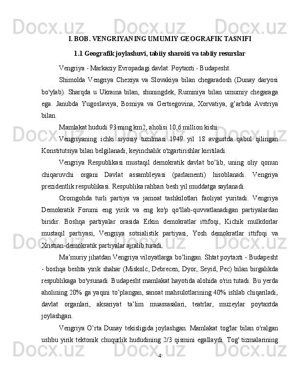 I. BOB. VENGRIYANING UMUMIY GEOGRAFIK TASNIFI
1.1 Geografik joylashuvi, tabiiy sharoiti va tabiiy resurslar
Vengriya - Markaziy Evropadagi davlat. Poytaxti - Budapesht.
Shimolda   Vengriya   Chexiya   va   Slovakiya   bilan   chegaradosh   (Dunay   daryosi
bo'ylab).   Sharqda   u   Ukraina   bilan,   shuningdek,   Ruminiya   bilan   umumiy   chegaraga
ega.   Janubda   Yugoslaviya,   Bosniya   va   Gertsegovina,   Xorvatiya,   g’arbda   Avstriya
bilan.
Mamlakat hududi 93 ming km2, aholisi 10,6 million kishi.
Vengriyaning   ichki   siyosiy   tuzilmasi   1949   yil   18   avgustda   qabul   qilingan
Konstitutsiya bilan belgilanadi, keyinchalik o'zgartirishlar kiritiladi.
Vengriya   Respublikasi   mustaqil   demokratik   davlat   bo’lib,   uning   oliy   qonun
chiqaruvchi   organi   Davlat   assambleyasi   (parlamenti)   hisoblanadi.   Vengriya
prezidentlik respublikasi. Respublika rahbari besh yil muddatga saylanadi.
Oromgohda   turli   partiya   va   jamoat   tashkilotlari   faoliyat   yuritadi.   Vengriya
Demokratik   Forumi   eng   yirik   va   eng   ko'p   qo'llab-quvvatlanadigan   partiyalardan
biridir.   Boshqa   partiyalar   orasida   Erkin   demokratlar   ittifoqi,   Kichik   mulkdorlar
mustaqil   partiyasi,   Vengriya   sotsialistik   partiyasi,   Yosh   demokratlar   ittifoqi   va
Xristian-demokratik partiyalar ajralib turadi.
Ma’muriy jihatdan Vengriya viloyatlarga bo’lingan. Shtat poytaxti - Budapesht
- boshqa  beshta yirik shahar  (Miskolc, Debrecen, Dyor, Seyid, Pec) bilan birgalikda
respublikaga bo'ysunadi. Budapesht mamlakat hayotida alohida o'rin tutadi. Bu yerda
aholining 20% ga yaqini to’plangan, sanoat mahsulotlarining 40% ishlab chiqariladi,
davlat   organlari,   aksariyat   ta’lim   muassasalari,   teatrlar,   muzeylar   poytaxtda
joylashgan.
Vengriya   O’rta   Dunay   tekisligida   joylashgan.   Mamlakat   tog'lar   bilan   o'ralgan
ushbu   yirik   tektonik   chuqurlik   hududining   2/3   qismini   egallaydi.   Tog'   tizmalarining
4 