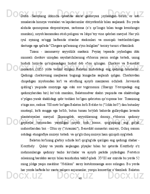 Dobo.   Saroyning   ikkinchi   qavatida   san'at   galereyasi   joylashgan   bo'lib,   er   osti
xonalarida himoya vositalari va lapidariumlar ehtiyotkorlik bilan saqlanadi. Bu yerda
alohida   qamoqxona   ekspozitsiyasi,   zarbxona   (o’z   qo’lingiz   bilan   tanga   kesishingiz
mumkin), noyob kamondan otish poligoni va Ishpo’toy vino qabrlari mavjud. Har yili
iyul   oyining   so'nggi   haftasida   ritsarlar   stadionlari   va   musiqali   teatrlashtirilgan
dasturga ega qal'ada "Chegara qal'asining o'yin-kulgilari" tarixiy turniri o'tkaziladi.
Tixani   -   zamonaviy   sayyohlik   markazi.   Peyzaj   tepasida   joylashgan   ikki
minorali   cherkov   uzoqdan   sayohatchilarning   e'tiborini   yarim   orolga   tortadi,   uning
hududi   hozirda   qo'riqlanadigan   hudud   deb   e'lon   qilingan.   Cherkov   va   Benedikt
monastiri   (1055   yilda   tashkil   etilgan)   Balaton   hududidagi   eng   qadimgi   binolardir.
Qadimgi   cherkovning   maqbarasi   bugungi   kungacha   saqlanib   qolgan.   Cherkovdan
chiqadigan   xiyobondan   ko'l   va   atrofning   ajoyib   manzarasi   ochiladi.   Jorvenesh
qishlog‘i   yaqinida   muzeyga   ega   eski   suv   tegirmonini   (Sharqiy   Yevropadagi   eng
qadimiylaridan   biri)   ko‘rish   mumkin,   Balatonudvar   shahri   yaqinida   esa   ohaktoshga
o‘yilgan yurak shaklidagi qabr toshlari bo‘lgan qabriston-qo‘riqxona bor. Tixanining
o'ziga xos, radiusi 700 metr bo'lgan Balaton ko'li Belshe-to ("Ichki ko'l") dan butunlay
mustaqil,   ko'k   rangga   ega   bo'lib,   butun   tuman   bo'ylab   bahorda   gullaydigan   lavanta
plantatsiyalari   mavjud.   Shuningdek,   sayyohlarning   doimiy   e'tiborini   qadimiy
geyzerlar   tomonidan   yaratilgan   noyob   tosh   konus,   qirg'oqning   eng   go'zal
inshootlaridan biri - Oltin uy ("Aranxaz"), Benedikt monastiri muzeyi, Ochiq osmon
ostidagi etnografiya muzeyi tortadi. va qo'g'irchoq muzeyi ham qiziqish uyg'otadi.
Balaton ko'lining g'arbiy uchida ko'l qirg'og'ida qurilgan eng qadimgi shahar  -
Keszthely   .   Qulay   va   yaxshi   saqlangan   plyajlar   bilan   bir   qatorda   Keszthely   o'z
mehmonlariga   qadimiy   tanho   ko'chalar   va   ajoyib   parkda   joylashgan   Festetics
oilasining barokko saroyi bilan tanishishni taklif qiladi. XVIII asr oxirida bu yerda 52
ming   jildga   yaqin   mashhur   “Helikon”   saroy   kutubxonasiga   asos   solingan.   Bu   yerda
har yozda haftada bir marta xalqaro anjumanlar, yorqin konsertlar o‘tkaziladi. Balaton
40 