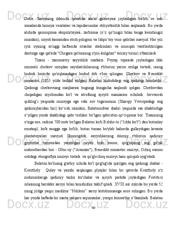 Dobo.   Saroyning   ikkinchi   qavatida   san'at   galereyasi   joylashgan   bo'lib,   er   osti
xonalarida himoya vositalari va lapidariumlar ehtiyotkorlik bilan saqlanadi. Bu yerda
alohida   qamoqxona   ekspozitsiyasi,   zarbxona   (o’z   qo’lingiz   bilan   tanga   kesishingiz
mumkin), noyob kamondan otish poligoni va Ishpo’toy vino qabrlari mavjud. Har yili
iyul   oyining   so'nggi   haftasida   ritsarlar   stadionlari   va   musiqali   teatrlashtirilgan
dasturga ega qal'ada "Chegara qal'asining o'yin-kulgilari" tarixiy turniri o'tkaziladi.
Tixani   -   zamonaviy   sayyohlik   markazi.   Peyzaj   tepasida   joylashgan   ikki
minorali   cherkov   uzoqdan   sayohatchilarning   e'tiborini   yarim   orolga   tortadi,   uning
hududi   hozirda   qo'riqlanadigan   hudud   deb   e'lon   qilingan.   Cherkov   va   Benedikt
monastiri   (1055   yilda   tashkil   etilgan)   Balaton   hududidagi   eng   qadimgi   binolardir.
Qadimgi   cherkovning   maqbarasi   bugungi   kungacha   saqlanib   qolgan.   Cherkovdan
chiqadigan   xiyobondan   ko'l   va   atrofning   ajoyib   manzarasi   ochiladi.   Jorvenesh
qishlog‘i   yaqinida   muzeyga   ega   eski   suv   tegirmonini   (Sharqiy   Yevropadagi   eng
qadimiylaridan   biri)   ko‘rish   mumkin,   Balatonudvar   shahri   yaqinida   esa   ohaktoshga
o‘yilgan yurak shaklidagi qabr toshlari bo‘lgan qabriston-qo‘riqxona bor. Tixanining
o'ziga xos, radiusi 700 metr bo'lgan Balaton ko'li Belshe-to ("Ichki ko'l") dan butunlay
mustaqil,   ko'k   rangga   ega   bo'lib,   butun   tuman   bo'ylab   bahorda   gullaydigan   lavanta
plantatsiyalari   mavjud.   Shuningdek,   sayyohlarning   doimiy   e'tiborini   qadimiy
geyzerlar   tomonidan   yaratilgan   noyob   tosh   konus,   qirg'oqning   eng   go'zal
inshootlaridan biri - Oltin uy ("Aranxaz"), Benedikt monastiri muzeyi, Ochiq osmon
ostidagi etnografiya muzeyi tortadi. va qo'g'irchoq muzeyi ham qiziqish uyg'otadi.
Balaton ko'lining g'arbiy uchida ko'l qirg'og'ida qurilgan eng qadimgi shahar  -
Keszthely   .   Qulay   va   yaxshi   saqlangan   plyajlar   bilan   bir   qatorda   Keszthely   o'z
mehmonlariga   qadimiy   tanho   ko'chalar   va   ajoyib   parkda   joylashgan   Festetics
oilasining barokko saroyi bilan tanishishni taklif qiladi. XVIII asr oxirida bu yerda 52
ming   jildga   yaqin   mashhur   “Helikon”   saroy   kutubxonasiga   asos   solingan.   Bu   yerda
har yozda haftada bir marta xalqaro anjumanlar, yorqin konsertlar o‘tkaziladi. Balaton
40